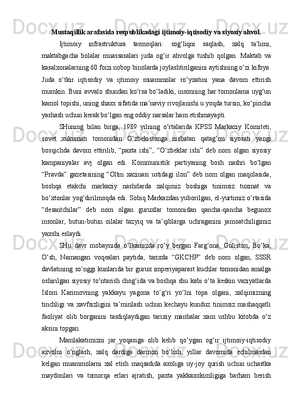 Mustaqillik arafasida respublikadagi ijtimoiy-iqtisodiy va siyosiy ahvol.
Ijtimoiy   infrastruktura   tarmoqlari:   sog‘liqni   saqlash,   xalq   ta’limi,
maktabgacha   bolalar   muassasalari   juda   og‘ir   ahvolga   tushib   qolgan.   Maktab   va
kasalxonalarning 60 foizi nobop binolarda joylashtirilganini aytishning o‘zi kifoya.
Juda   o‘tkir   iqtisodiy   va   ijtimoiy   muammolar   ro‘yxatini   yana   davom   ettirish
mumkin. Buni avvalo shundan ko‘rsa bo‘ladiki, insonning har tomonlama uyg‘un
kamol topishi, uning shaxs sifatida ma’naviy rivojlanishi u yoqda tursin, ko‘pincha
yashash uchun kerak bo‘lgan eng oddiy narsalar ham etishmayapti.
SHuning   bilan   birga,   1989   yilning   o‘rtalarida   KPSS   Markaziy   Komiteti,
sovet   xukumati   tomonidan   O‘zbekistonga   nisbatan   qatag‘on   siyosati   yangi
bosqichda   davom   ettirilib,   “paxta   ishi”,   “O‘zbeklar   ishi”   deb   nom   olgan   siyosiy
kampaniyalar   avj   olgan   edi.   Kommunistik   partiyaning   bosh   nashri   bo‘lgan
“Pravda”   gazetasining   “Oltin   xazinasi   ustidagi   ilon”   deb   nom   olgan   maqolasida,
boshqa   etakchi   markaziy   nashrlarda   xalqimiz   boshiga   tinimsiz   tuxmat   va
bo‘xtonlar yog‘dirilmoqda edi. Sobiq Markazdan yuborilgan, el-yurtimiz o‘rtasida
“desantchilar”   deb   nom   olgan   guruxlar   tomonidan   qancha-qancha   begunox
insonlar,   butun-butun   oilalar   tazyiq   va   ta’qiblarga   uchraganini   jamoatchiligimiz
yaxshi eslaydi. 
SHu   davr   mobaynida   o‘lkamizda   ro‘y   bergan   Farg‘ona,   Guliston,   Bo‘ka,
O‘sh,   Namangan   voqealari   paytida,   tarixda   “GKCHP”   deb   nom   olgan,   SSSR
davlatining so‘nggi kunlarida bir gurux imperiyaparast kuchlar tomonidan amalga
oshirilgan siyosiy to‘ntarish chog‘ida va boshqa shu kabi o‘ta keskin vaziyatlarda
Islom   Karimovning   yakkayu   yagona   to‘g‘ri   yo‘lni   topa   olgani,   xalqimizning
tinchligi   va   xavfsizligini   ta’minlash   uchun   kechayu   kunduz   tinimsiz   mashaqqatli
faoliyat   olib   borganini   tasdiqlaydigan   tarixiy   manbalar   xam   ushbu   kitobda   o‘z
aksini topgan.
Mamlakatimizni   jar   yoqasiga   olib   kelib   qo‘ygan   og‘ir   ijtimoiy-iqtisodiy
axvolni   o‘nglash,   xalq   dardiga   darmon   bo‘lish,   yillar   davomida   echilmasdan
kelgan   muammolarni   xal   etish   maqsadida   axoliga   uy-joy   qurish   uchun   uchastka
maydonlari   va   tomorqa   erlari   ajratish,   paxta   yakkaxokimligiga   barham   berish 