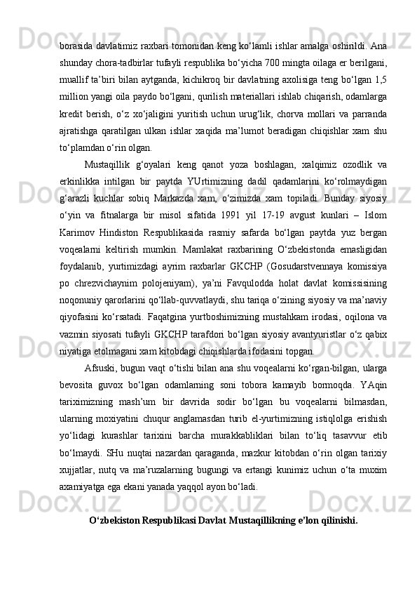 borasida davlatimiz raxbari tomonidan keng ko‘lamli ishlar amalga oshirildi. Ana
shunday chora-tadbirlar tufayli respublika bo‘yicha 700 mingta oilaga er berilgani,
muallif ta’biri bilan aytganda, kichikroq bir davlatning axolisiga teng bo‘lgan 1,5
million yangi oila paydo bo‘lgani, qurilish materiallari ishlab chiqarish, odamlarga
kredit   berish,   o‘z   xo‘jaligini   yuritish   uchun   urug‘lik,   chorva   mollari   va   parranda
ajratishga   qaratilgan   ulkan   ishlar   xaqida   ma’lumot   beradigan   chiqishlar   xam   shu
to‘plamdan o‘rin olgan. 
Mustaqillik   g‘oyalari   keng   qanot   yoza   boshlagan,   xalqimiz   ozodlik   va
erkinlikka   intilgan   bir   paytda   YUrtimizning   dadil   qadamlarini   ko‘rolmaydigan
g‘arazli   kuchlar   sobiq   Markazda   xam,   o‘zimizda   xam   topiladi.   Bunday   siyosiy
o‘yin   va   fitnalarga   bir   misol   sifatida   1991   yil   17-19   avgust   kunlari   –   Islom
Karimov   Hindiston   Respublikasida   rasmiy   safarda   bo‘lgan   paytda   yuz   bergan
voqealarni   keltirish   mumkin.   Mamlakat   raxbarining   O‘zbekistonda   emasligidan
foydalanib,   yurtimizdagi   ayrim   raxbarlar   GKCHP   (Gosudarstvennaya   komissiya
po   chrezvichaynim   polojeniyam),   ya’ni   Favqulodda   holat   davlat   komissisining
noqonuniy qarorlarini qo‘llab-quvvatlaydi, shu tariqa o‘zining siyosiy va ma’naviy
qiyofasini   ko‘rsatadi.   Faqatgina   yurtboshimizning   mustahkam   irodasi,   oqilona   va
vazmin siyosati  tufayli  GKCHP tarafdori bo‘lgan siyosiy  avantyuristlar  o‘z qabix
niyatiga etolmagani xam kitobdagi chiqishlarda ifodasini topgan.
Afsuski, bugun vaqt o‘tishi  bilan ana shu voqealarni ko‘rgan-bilgan, ularga
bevosita   guvox   bo‘lgan   odamlarning   soni   tobora   kamayib   bormoqda.   YAqin
tariximizning   mash’um   bir   davrida   sodir   bo‘lgan   bu   voqealarni   bilmasdan,
ularning   moxiyatini   chuqur   anglamasdan   turib   el-yurtimizning   istiqlolga   erishish
yo‘lidagi   kurashlar   tarixini   barcha   murakkabliklari   bilan   to‘liq   tasavvur   etib
bo‘lmaydi.   SHu   nuqtai   nazardan   qaraganda,   mazkur   kitobdan   o‘rin   olgan   tarixiy
xujjatlar,   nutq   va   ma’ruzalarning   bugungi   va   ertangi   kunimiz   uchun   o‘ta   muxim
axamiyatga ega ekani yanada yaqqol ayon bo‘ladi. 
O‘zbekiston Respublikasi Davlat Mustaqillikning e’lon qilinishi. 