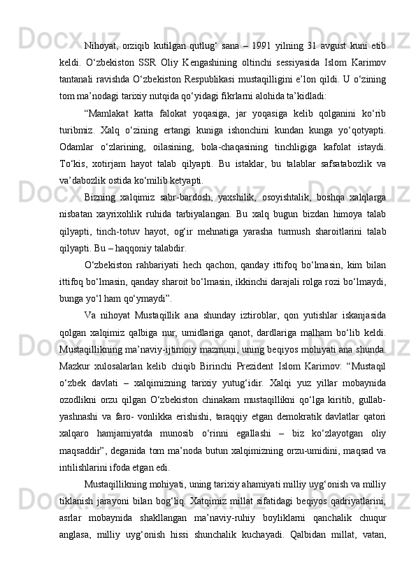 Nihoyat,   orziqib   kutilgan   qutlug‘   sana   –   1991   yilning   31   avgust   kuni   etib
keldi.   O‘zbekiston   SSR   Oliy   Kengashining   oltinchi   sessiyasida   Islom   Karimov
tantanali ravishda O‘zbekiston Respublikasi  mustaqilligini  e’lon qildi. U o‘zining
tom ma’nodagi tarixiy nutqida qo‘yidagi fikrlarni alohida ta’kidladi:
“Mamlakat   katta   falokat   yoqasiga,   jar   yoqasiga   kelib   qolganini   ko‘rib
turibmiz.   Xalq   o‘zining   ertangi   kuniga   ishonchini   kundan   kunga   yo‘qotyapti.
Odamlar   o‘zlarining,   oilasining,   bola-chaqasining   tinchligiga   kafolat   istaydi.
To‘kis,   xotirjam   hayot   talab   qilyapti.   Bu   istaklar,   bu   talablar   safsatabozlik   va
va’dabozlik ostida ko‘milib ketyapti. 
Bizning   xalqimiz   sabr-bardosh,   yaxshilik,   osoyishtalik,   boshqa   xalqlarga
nisbatan   xayrixohlik   ruhida   tarbiyalangan.   Bu   xalq   bugun   bizdan   himoya   talab
qilyapti,   tinch-totuv   hayot,   og‘ir   mehnatiga   yarasha   turmush   sharoitlarini   talab
qilyapti. Bu – haqqoniy talabdir. 
O‘zbekiston   rahbariyati   hech   qachon,   qanday   ittifoq   bo‘lmasin,   kim   bilan
ittifoq bo‘lmasin, qanday sharoit bo‘lmasin, ikkinchi darajali rolga rozi bo‘lmaydi,
bunga yo‘l ham qo‘ymaydi”. 
Va   nihoyat   Mustaqillik   ana   shunday   iztiroblar,   qon   yutishlar   iskanjasida
qolgan   xalqimiz   qalbiga   nur,   umidlariga   qanot,   dardlariga   malham   bo‘lib   keldi.
Mustaqillikning ma’naviy-ijtimoiy mazmuni, uning beqiyos mohiyati ana shunda.
Mazkur   xulosalarlan   kelib   chiqib   Birinchi   Prezident   Islom   Karimov:   “Mustaqil
o‘zbek   davlati   –   xalqimizning   tarixiy   yutug‘idir.   Xalqi   yuz   yillar   mobaynida
ozodlikni   orzu   qilgan   O‘zbekiston   chinakam   mustaqillikni   qo‘lga   kiritib,   gullab-
yashnashi   va   faro-   vonlikka   erishishi,   taraqqiy   etgan   demokratik   davlatlar   qatori
xalqaro   hamjamiyatda   munosib   o‘rinni   egallashi   –   biz   ko‘zlayotgan   oliy
maqsaddir”,  deganida   tom  ma’noda  butun  xalqimizning  orzu-umidini,  maqsad   va
intilishlarini ifoda etgan edi.
Mustaqillikning mohiyati, uning tarixiy ahamiyati milliy uyg‘onish va milliy
tiklanish   jarayoni   bilan   bog‘liq.   Xatqimiz   millat   sifatidagi   beqiyos   qadriyatlarini,
asrlar   mobaynida   shakllangan   ma’naviy-ruhiy   boyliklarni   qanchalik   chuqur
anglasa,   milliy   uyg‘onish   hissi   shunchalik   kuchayadi.   Qalbidan   millat,   vatan, 