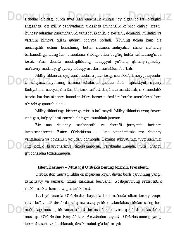 ajdodlar   oldidagi   burch   tuyg‘ulari   qanchalik   chuqur   joy   olgan   bo‘lsa,   o‘zligini
anglashga,   o‘z   milliy   qadriyatlarini   tiklashga   shunchalik   ko‘proq   ehtiyoj   sezadi.
Bunday odamlar kurashchanlik, tashabbuskorlik, o‘z-o‘zini, demakki, millatini va
vatanini   himoya   qilish   qudrati   beqiyos   bo‘ladi.   SHuning   uchun   ham   biz
mustaqillik   uchun   kurashning   butun   mazmun-mohiyatini   shaxs   ma’naviy
barkamolligi,   uning   har   tomonlama   etukligi   bilan   bog‘liq   holda   tushunmog‘imiz
kerak.   Ana   shunda   mustaqillikning   taraqqiyot   yo‘llari,   ijtimoiy-iqtisodiy,
ma’naviy-madaniy, g‘oyaviy-axloqiy asoslari mustahkam bo‘ladi. 
Milliy tiklanish, uyg‘onish hodisasi juda keng, murakkab tarixiy jarayondir.
U   xalqimiz   hayotining   hamma   sohalarini   qamrab   oladi.   Iqtisodiyot,   siyosiy
faoliyat, ma’naviyat, ilm-fan, til, tarix, urf-odatlar, hunarmandchilik, me’morchilik
barcha-barchasini   inson   kamoloti   bilan   bevosita   daxldor   barcha   masalalarni   ham
o‘z ichiga qamrab oladi.
Milliy tiklanishga birdaniga erishib bo‘lmaydi. Milliy tiklanish uzoq davom
etadigan, ko‘p yillarni qamrab oladigan murakkab jarayon. 
Biz   ana   shunday   mashaqqatli   va   sharafli   jarayonni   boshdan
kechirmoqdamiz.   Butun   O‘zbekiston   –   ulkan   xonadonimiz   ana   shunday
yangilanish   va   poklanish   yo‘lidan   bormoqda.   Bizning   ruhiyatimiz,   tuyg‘ularimiz,
eng   nozik   hissiyotlarimiz   tiniqlashmoqaa,   ravshanlashmoqda,   turli   changu
g‘uborlardan tozalanmoqda. 
Islom Karimov – Mustaqil O‘zbekistonning birinchi Prezidenti.
O‘zbekiston mustaqillikka erishgandan keyin davlat bosh qaruvining yangi,
zamonaviy   va   samarali   tizimi   shakllana   boshlandi.   Boshqaruvning   Prezidentlik
shakli mazkur tizim o‘zagini tashkil etdi. 
1991   yil   oxirida   O‘zbekiston   hayotida   tom   ma’noda   ulkan   tarixiy   voqea
sodir   bo‘ldi.   29   dekabrda   xalqimiz   uzoq   yillik   mustamlakachilikdan   so‘ng   tom
ma’nodagi   mustaqillik   ramzi   sifatida   birinchi   bor   umumxalq   xohish   irodasi   bilan
mustaqil   O‘zbekiston   Respublikasi   Prezidentini   sayladi.   O‘zbekistonning   yangi
tarixi shu sanadan boshlanadi, desak mubolag‘a bo‘lmaydi. 