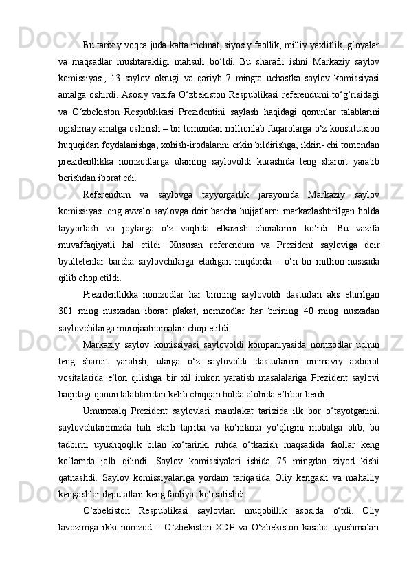 Bu tarixiy voqea juda katta mehnat, siyosiy faollik, milliy yaxlitlik, g‘oyalar
va   maqsadlar   mushtarakligi   mahsuli   bo‘ldi.   Bu   sharafli   ishni   Markaziy   saylov
komissiyasi,   13   saylov   okrugi   va   qariyb   7   mingta   uchastka   saylov   komissiyasi
amalga oshirdi. Asosiy vazifa O‘zbekiston Respublikasi  referendumi to‘g‘risidagi
va   O‘zbekiston   Respublikasi   Prezidentini   saylash   haqidagi   qonunlar   talablarini
ogishmay amalga oshirish – bir tomondan millionlab fuqarolarga o‘z konstitutsion
huquqidan foydalanishga, xohish-irodalarini erkin bildirishga, ikkin- chi tomondan
prezidentlikka   nomzodlarga   ularning   saylovoldi   kurashida   teng   sharoit   yaratib
berishdan iborat edi. 
Referendum   va   saylovga   tayyorgarlik   jarayonida   Markaziy   saylov
komissiyasi   eng   avvalo   saylovga   doir   barcha   hujjatlarni   markazlashtirilgan   holda
tayyorlash   va   joylarga   o‘z   vaqtida   etkazish   choralarini   ko‘rdi.   Bu   vazifa
muvaffaqiyatli   hal   etildi.   Xususan   referendum   va   Prezident   sayloviga   doir
byulletenlar   barcha   saylovchilarga   etadigan   miqdorda   –   o‘n   bir   million   nusxada
qilib chop etildi.
Prezidentlikka   nomzodlar   har   birining   saylovoldi   dasturlari   aks   ettirilgan
301   ming   nusxadan   iborat   plakat,   nomzodlar   har   birining   40   ming   nusxadan
saylovchilarga murojaatnomalari chop etildi. 
Markaziy   saylov   komissiyasi   saylovoldi   kompaniyasida   nomzodlar   uchun
teng   sharoit   yaratish,   ularga   o‘z   saylovoldi   dasturlarini   ommaviy   axborot
vositalarida   e’lon   qilishga   bir   xil   imkon   yaratish   masalalariga   Prezident   saylovi
haqidagi qonun talablaridan kelib chiqqan holda alohida e’tibor berdi.
Umumxalq   Prezident   saylovlari   mamlakat   tarixida   ilk   bor   o‘tayotganini,
saylovchilarimizda   hali   etarli   tajriba   va   ko‘nikma   yo‘qligini   inobatga   olib,   bu
tadbirni   uyushqoqlik   bilan   ko‘tarinki   ruhda   o‘tkazish   maqsadida   faollar   keng
ko‘lamda   jalb   qilindi.   Saylov   komissiyalari   ishida   75   mingdan   ziyod   kishi
qatnashdi.   Saylov   komissiyalariga   yordam   tariqasida   Oliy   kengash   va   mahalliy
kengashlar deputatlari keng faoliyat ko‘rsatishdi. 
O‘zbekiston   Respublikasi   saylovlari   muqobillik   asosida   o‘tdi.   Oliy
lavozimga   ikki   nomzod   –   O‘zbekiston   XDP   va   O‘zbekiston   kasaba   uyushmalari 