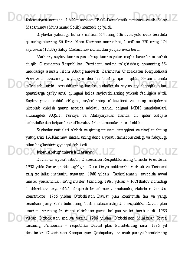 federatsiyasi   nomzodi   I.A.Karimov   va   “Erk”   Demokratik   partiyasi   vakili   Saloy
Madaminov (Muhammad Solih) nomzodi qo‘yildi.
Saylovlar  yakuniga ko‘ra 8 million 514 ming 136 ovoz yoki  ovoz berishda
qatnashganlarning   86   foizi   Islom   Karimov   nomzodini,   1   million   220   ming   474
saylovchi (12,3%) Saloy Madaminov nomzodini yoqlab ovoz berdi. 
Markaziy   saylov   komissiyasi   okrug   komissiyalari   majlis   bayonlarini   ko‘rib
chiqib,   O‘zbekiston   Respublikasi   Prezidenti   saylovi   to‘g‘risidagi   qonunning   35-
moddasiga   asosan   Islom   Abdug‘anievich   Karimovni   O‘zbekiston   Respublikasi
Prezidenti   lavozimiga   saylangan   deb   hisoblashga   qaror   qildi.   SHuni   alohida
ta’kidlash   joizki,   respublikaning   barcha   hududlarida   saylov   uyushqoqlik   bilan,
qonunlarga   qat’iy   amal   qilingani   holda   saylovchilarning   yuksak   faolligida   o‘tdi.
Saylov   puxta   tashkil   etilgani,   sayloalarning   o‘tkazilishi   va   uning   natijalarini
hisoblab   chiqish   qonun   asosida   adolatli   tashkil   etilgani   MDH   mamlakatlari,
shuningdek   AQSH,   Turkiya   va   Malayziyadan   hamda   bir   qator   xalqaro
tashkilotlardan kelgan betaraf kuzatuvchilar tomonidan e’tirof etildi.
Saylovlar   natijalari  o‘zbek xalqining  mustaqil   taraqqiyot   va  rivojlanishning
yutuqlarini I.A.Karimov shaxsi. uning dono siyosati, tashabbuskorligi va fidoyiligi
bilan bog‘lashining yaqqol dalili edi. 
Islom Abdug‘anievich Karimov  
Davlat  va siyosat  arbobi, O‘zbekiston Respublikasining  birinchi  Prezidenti.
1938   yilda   Samarqandda   tug‘ilgan.   O‘rta   Osiyo   politexnika   instituti   va   Toshkent
xalq   xo‘jaligi   institutini   tugatgan.   1960   yildan   “Tashsel ь mash”   zavodida   avval
master   yordamchisi,   so‘ng   master,   texnolog,   1961   yildan   V.P.CHkalov   nomidagi
Toshkent   aviatsiya   ishlab   chiqarish   birlashmasida   muhandis,   etakchi   muhandis-
konstruktor,   1966   yildan   O‘zbekiston   Davlat   plan   komitetida   fan   va   yangi
texnikani   joriy   etish   bulimining   bosh   mutaxassisligidan   respublika   Davlat   plan
komiteti   raisining   bi   rinchi   o‘rinbosarigacha   bo‘lgan   yo‘lni   bosib   o‘tdi.   1983
yildan   O‘zbekiston   moliya   vaziri,   1986   yildan   O‘zbekiston   Ministrlar   Soveti
raisining   o‘rinbosari   –   respublika   Davlat   plan   komitetining   raisi.   1986   yil
dekabridan   O‘zbekiston   Kompartiyasi   Qashqadaryo   viloyati   partiya   komitetining 