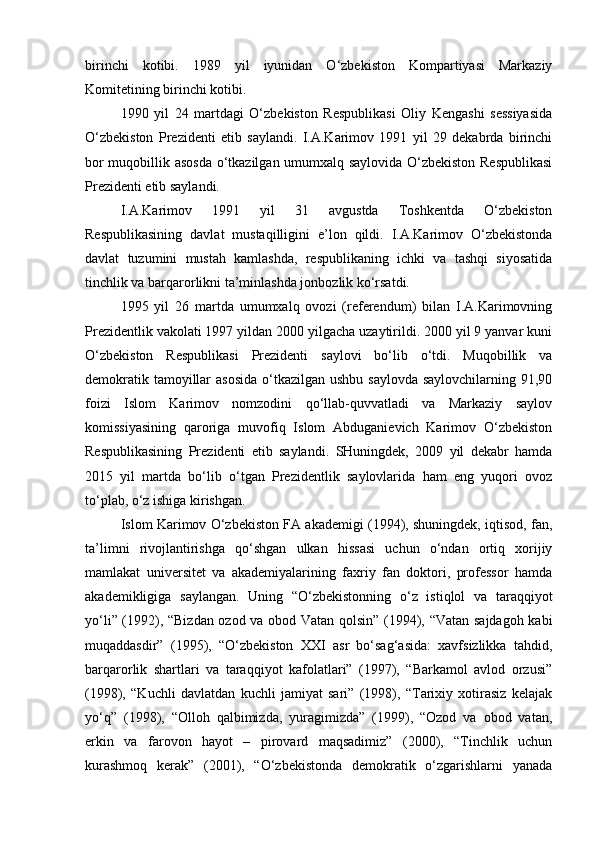 birinchi   kotibi.   1989   yil   iyunidan   O‘zbekiston   Kompartiyasi   Markaziy
Komitetining birinchi kotibi.
1990   yil   24   martdagi   O‘zbekiston   Respublikasi   Oliy   Kengashi   sessiyasida
O‘zbekiston   Prezidenti   etib   saylandi.   I.A.Karimov   1991   yil   29   dekabrda   birinchi
bor muqobillik asosda o‘tkazilgan umumxalq saylovida O‘zbekiston Respublikasi
Prezidenti etib saylandi. 
I.A.Karimov   1991   yil   31   avgustda   Toshkentda   O‘zbekiston
Respublikasining   davlat   mustaqilligini   e’lon   qildi.   I.A.Karimov   O‘zbekistonda
davlat   tuzumini   mustah   kamlashda,   respublikaning   ichki   va   tashqi   siyosatida
tinchlik va barqarorlikni ta’minlashda jonbozlik ko‘rsatdi.
1995   yil   26   martda   umumxalq   ovozi   (referendum)   bilan   I.A.Karimovning
Prezidentlik vakolati 1997 yildan 2000 yilgacha uzaytirildi. 2000 yil 9 yanvar kuni
O‘zbekiston   Respublikasi   Prezidenti   saylovi   bo‘lib   o‘tdi.   Muqobillik   va
demokratik tamoyillar  asosida  o‘tkazilgan ushbu saylovda saylovchilarning 91,90
foizi   Islom   Karimov   nomzodini   qo‘llab-quvvatladi   va   Markaziy   saylov
komissiyasining   qaroriga   muvofiq   Islom   Abduganievich   Karimov   O‘zbekiston
Respublikasining   Prezidenti   etib   saylandi.   SHuningdek,   2009   yil   dekabr   hamda
2015   yil   martda   bo‘lib   o‘tgan   Prezidentlik   saylovlarida   ham   eng   yuqori   ovoz
to‘plab, o‘z ishiga kirishgan. 
Islom Karimov O‘zbekiston FA akademigi (1994), shuningdek, iqtisod, fan,
ta’limni   rivojlantirishga   qo‘shgan   ulkan   hissasi   uchun   o‘ndan   ortiq   xorijiy
mamlakat   universitet   va   akademiyalarining   faxriy   fan   doktori,   professor   hamda
akademikligiga   saylangan.   Uning   “O‘zbekistonning   o‘z   istiqlol   va   taraqqiyot
yo‘li” (1992), “Bizdan ozod va obod Vatan qolsin” (1994), “Vatan sajdagoh kabi
muqaddasdir”   (1995),   “O‘zbekiston   XXI   asr   bo‘sag‘asida:   xavfsizlikka   tahdid,
barqarorlik   shartlari   va   taraqqiyot   kafolatlari”   (1997),   “Barkamol   avlod   orzusi”
(1998),   “Kuchli   davlatdan   kuchli   jamiyat   sari”   (1998),   “Tarixiy   xotirasiz   kelajak
yo‘q”   (1998),   “Olloh   qalbimizda,   yuragimizda”   (1999),   “Ozod   va   obod   vatan,
erkin   va   farovon   hayot   –   pirovard   maqsadimiz”   (2000),   “Tinchlik   uchun
kurashmoq   kerak”   (2001),   “O‘zbekistonda   demokratik   o‘zgarishlarni   yanada 