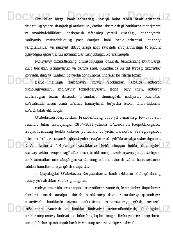 Shu   bilan   birga,   bank   sohasidagi   hozirgi   holat   tahlili   bank   sektorida
davlatning yuqori darajadagi aralashuvi, davlat ishtirokidagi banklarda menejment
va   tavakkalchiliklarni   boshqarish   sifatining   yetarli   emasligi,   iqtisodiyotda
moliyaviy   vositachilikning   past   darajasi   kabi   bank   sektorini   iqtisodiy
yangilanishlar   va   jamiyat   ehtiyojlariga   mos   ravishda   rivojlantirishga   to sqinlikʻ
qilayotgan qator tizimli muammolar mavjudligini ko rsatmoqda.	
ʻ
Moliyaviy   xizmatlarning   ommabopligini   oshirish,   banklarning   hududlarga
kirib   borishini   kengaytirish   va   barcha   aholi   punktlarida   bir   xil   turdagi   xizmatlar
ko rsatilishini ta minlash bo yicha qo shimcha choralar ko rilishi lozim.	
ʻ ʼ ʻ ʻ ʻ
Bank   tizimiga   zamonaviy   servis   yechimlari   asosida   axborot
texnologiyalarini,   moliyaviy   texnologiyalarni   keng   joriy   etish,   axborot
xavfsizligini   lozim   darajada   ta minlash,   shuningdek,   moliyaviy   xizmatlar	
ʼ
ko rsatishda   inson   omili   ta sirini   kamaytirish   bo yicha   tezkor   chora-tadbirlar	
ʻ ʼ ʻ
ko rish talab etilmoqda.
ʻ
O zbekiston   Respublikasi   Prezidentining   2020-yil   2-martdagi   PF–5953-son	
ʻ
Farmoni   bilan   tasdiqlangan   2017–2021-yillarda   O zbekiston   Respublikagankii	
ʻ
rivojlantirishning   beshta   ustuvor   yo nalishi   bo yicha   Harakatlar   strategiyagankii	
ʻ ʻ
“Ilm, ma rifat va raqamli iqtisodiyotni rivojlantirish yili”da amalga oshirishga oid	
ʼ
Davlat   dasturida   belgilangan   vazifalardan   kelib   chiqqan   holda,   shuningdek,
xususiy sektor rivojini rag batlantirish, banklarning investitsiyaviy jozibadorligini,	
ʻ
bank xizmatlari   ommabopligini   va ularning  sifatini   oshirish  uchun  bank sektorini
tubdan transformatsiya qilish maqsadida:
1.   Quyidagilar   O zbekiston   Respublikasida   bank   sektorini   isloh   qilishning	
ʻ
asosiy yo nalishlari etib belgilanganki:	
ʻ
moliya bozorida teng raqobat sharoitlarini yaratish, kreditlashni faqat bozor
shartlari   asosida   amalga   oshirish,   banklarning   davlat   resurslariga   qaramligini
pasaytirish,   banklarda   xizmat   ko rsatishni   modernizatsiya   qilish,   samarali	
ʻ
infratuzilma   yaratish   va   banklar   faoliyatini   avtomatlashtirish,   shuningdek,
banklarning asosiy faoliyat turi bilan bog liq bo lmagan funksiyalarini bosqichma-	
ʻ ʻ
bosqich bekor qilish orqali bank tizimining samaradorligini oshirish; 