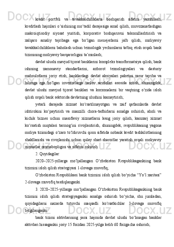 kredit   portfeli   va   tavakkalchiliklarni   boshqarish   sifatini   yaxshilash,
kreditlash hajmlari o sishining mo tadil darajasiga amal  qilish, muvozanatlashganʻ ʻ
makroiqtisodiy   siyosat   yuritish,   korporativ   boshqaruvni   takomillashtirish   va
xalqaro   amaliy   tajribaga   ega   bo lgan   menejerlarni   jalb   qilish,   moliyaviy	
ʻ
tavakkalchiliklarni baholash uchun texnologik yechimlarni tatbiq etish orqali bank
tizimining moliyaviy barqarorligini ta minlash;
ʼ
davlat ulushi mavjud tijorat banklarini kompleks transformatsiya qilish, bank
ishining   zamonaviy   standartlarini,   axborot   texnologiyalari   va   dasturiy
mahsulotlarni   joriy   etish,   banklardagi   davlat   aksiyalari   paketini   zarur   tajriba   va
bilimga   ega   bo lgan   investorlarga   tanlov   savdolari   asosida   sotish,   shuningdek,	
ʻ
davlat   ulushi   mavjud   tijorat   banklari   va   korxonalarni   bir   vaqtning   o zida   isloh	
ʻ
qilish orqali bank sektorida davlatning ulushini kamaytirish;
yetarli   darajada   xizmat   ko rsatilmayotgan   va   zaif   qatlamlarda   davlat	
ʻ
ishtirokini   ko paytirish   va   manzilli   chora-tadbirlarni   amalga   oshirish,   aholi   va	
ʻ
kichik   biznes   uchun   masofaviy   xizmatlarni   keng   joriy   qilish,   kamxarj   xizmat
ko rsatish   nuqtalari   tarmog ini   rivojlantirish,   shuningdek,   respublikaning   yagona	
ʻ ʻ
moliya tizimidagi o zaro to ldiruvchi qism sifatida nobank kredit tashkilotlarining	
ʻ ʻ
shakllanishi   va  rivojlanishi   uchun  qulay  shart-sharoitlar   yaratish   orqali  moliyaviy
xizmatlar ommabopligini va sifatini oshirish.
2. Quyidagilar:
2020–2025-yillarga   mo ljallangan   O zbekiston   Respublikagankiing   bank	
ʻ ʻ
tizimini isloh qilish strategiyasi 1-ilovaga muvofiq;
O zbekiston Respublikasi bank tizimini isloh qilish bo yicha “Yo l xaritasi”	
ʻ ʻ ʻ
2-ilovaga muvofiq tasdiqlanganki.
3.   2020–2025-yillarga   mo ljallangan   O zbekiston   Respublikagankiing   bank	
ʻ ʻ
tizimini   isloh   qilish   strategiyagankii   amalga   oshirish   bo yicha,   shu   jumladan,	
ʻ
quyidagilarni   nazarda   tutuvchi   maqsadli   ko rsatkichlar   3-ilovaga   muvofiq	
ʻ
belgilanganki:
bank   tizimi   aktivlarining   jami   hajmida   davlat   ulushi   bo lmagan   banklar	
ʻ
aktivlari hissagankii joriy 15 foizdan 2025-yilga kelib 60 foizgacha oshirish; 