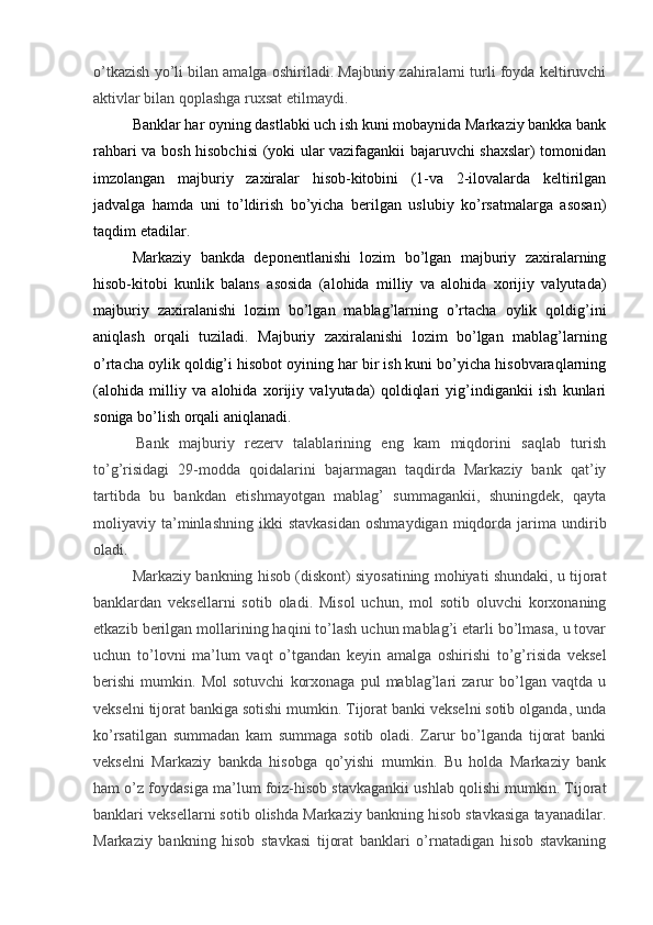 o’tkazish yo’li bilan amalga oshiriladi. Majburiy zahiralarni turli foyda keltiruvchi
aktivlar bilan qoplashga ruxsat etilmaydi.
Banklar har oyning dastlabki uch ish kuni mobaynida Markaziy bankka bank
rahbari va bosh hisobchisi (yoki ular vazifagankii bajaruvchi shaxslar) tomonidan
imzolangan   majburiy   zaxiralar   hisob-kitobini   (1-va   2-ilovalarda   keltirilgan
jadvalga   hamda   uni   to’ldirish   bo’yicha   berilgan   uslubiy   ko’rsatmalarga   asosan)
taqdim etadilar.
Markaziy   bankda   deponentlanishi   lozim   bo’lgan   majburiy   zaxiralarning
hisob-kitobi   kunlik   balans   asosida   (alohida   milliy   va   alohida   xorijiy   valyutada)
majburiy   zaxiralanishi   lozim   bo’lgan   mablag’larning   o’rtacha   oylik   qoldig’ini
aniqlash   orqali   tuziladi.   Majburiy   zaxiralanishi   lozim   bo’lgan   mablag’larning
o’rtacha oylik qoldig’i hisobot oyining har bir ish kuni bo’yicha hisobvaraqlarning
(alohida   milliy   va   alohida   xorijiy   valyutada)   qoldiqlari   yig’indigankii   ish   kunlari
soniga bo’lish orqali aniqlanadi.
  Bank   majburiy   rezerv   talablarining   eng   kam   miqdorini   saqlab   turish
to’g’risidagi   29-modda   qoidalarini   bajarmagan   taqdirda   Markaziy   bank   qat’iy
tartibda   bu   bankdan   etishmayotgan   mablag’   summagankii,   shuningdek,   qayta
moliyaviy  ta’minlashning   ikki   stavkasidan   oshmaydigan   miqdorda   jarima  undirib
oladi.
Markaziy bankning hisob (diskont) siyosatining mohiyati shundaki, u tijorat
banklardan   veksellarni   sotib   oladi.   Misol   uchun,   mol   sotib   oluvchi   korxonaning
etkazib berilgan mollarining haqini to’lash uchun mablag’i etarli bo’lmasa, u tovar
uchun   to’lovni   ma’lum   vaqt   o’tgandan   keyin   amalga   oshirishi   to’g’risida   veksel
berishi   mumkin.   Mol   sotuvchi   korxonaga   pul   mablag’lari   zarur   bo’lgan   vaqtda   u
vekselni tijorat bankiga sotishi mumkin. Tijorat banki vekselni sotib olganda, unda
ko’rsatilgan   summadan   kam   summaga   sotib   oladi.   Zarur   bo’lganda   tijorat   banki
vekselni   Markaziy   bankda   hisobga   qo’yishi   mumkin.   Bu   holda   Markaziy   bank
ham o’z foydasiga ma’lum foiz-hisob stavkagankii ushlab qolishi mumkin. Tijorat
banklari veksellarni sotib olishda Markaziy bankning hisob stavkasiga tayanadilar.
Markaziy   bankning   hisob   stavkasi   tijorat   banklari   o’rnatadigan   hisob   stavkaning 