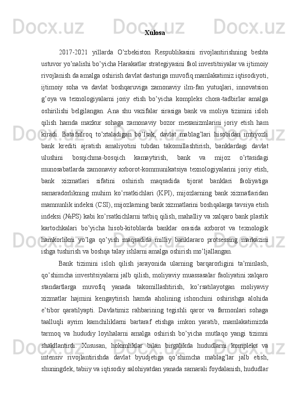 Xulosa
2017-2021   yillarda   O’zbekiston   Respublikasini   rivojlantirishning   beshta
ustuvor yo’nalishi bo’yicha Harakatlar strategiyasini faol investitsiyalar va ijtimoiy
rivojlanish da amalga oshirish davlat dasturiga muvofiq mamlakatimiz iqtisodiyoti,
ijtimoiy   soha   va   davlat   boshqaruviga   zamonaviy   ilm-fan   yutuqlari,   innovatsion
g’oya   va   texnologiyalarni   joriy   etish   bo’yicha   kompleks   chora-tadbirlar   amalga
oshirilishi   belgilangan.   Ana   shu   vazifalar   sirasiga   bank   va   moliya   tizimini   isloh
qilish   hamda   mazkur   sohaga   zamonaviy   bozor   mexanizmlarini   joriy   etish   ham
kiradi.   Batafsilroq   to’xtaladigan   bo’lsak,   davlat   mablag’lari   hisobidan   imtiyozli
bank   krediti   ajratish   amaliyotini   tubdan   takomillashtirish,   banklardagi   davlat
ulushini   bosqichma-bosqich   kamaytirish,   bank   va   mijoz   o’rtasidagi
munosabatlarda  zamonaviy  axborot-kommunikatsiya  texnologiyalarini   joriy  etish,
bank   xizmatlari   sifatini   oshirish   maqsadida   tijorat   banklari   faoliyatiga
samaradorlikning   muhim   ko’rsatkichlari   (KPI),   mijozlarning   bank   xizmatlaridan
mamnunlik indeksi (CSI), mijozlarning bank xizmatlarini bosh qalarga tavsiya etish
indeksi (№PS) kabi ko’rsatkichlarni tatbiq qilish, mahalliy va xalqaro bank plastik
kartochkalari   bo’yicha   hisob-kitoblarda   banklar   orasida   axborot   va   texnologik
hamkorlikni   yo’lga   qo’yish   maqsadida   milliy   banklararo   protsessing   markazini
ishga tushirish va boshqa talay ishlarni amalga oshirish mo’ljallangan.
Bank   tizimini   isloh   qilish   jarayonida   ularning   barqarorligini   ta’minlash,
qo’shimcha investitsiyalarni  jalb qilish, moliyaviy muassasalar  faoliyatini xalqaro
standartlarga   muvofiq   yanada   takomillashtirish,   ko’rsatilayotgan   moliyaviy
xizmatlar   hajmini   kengaytirish   hamda   aholining   ishonchini   oshirishga   alohida
e’tibor   qaratilyapti.   Davlatimiz   rahbarining   tegishli   qaror   va   farmonlari   sohaga
taalluqli   ayrim   kamchiliklarni   bartaraf   etishga   imkon   yaratib,   mamlakatimizda
tarmoq   va   hududiy   loyihalarni   amalga   oshirish   bo’yicha   mutlaqo   yangi   tizimni
shakllantirdi.   Xususan,   hokimliklar   bilan   birgalikda   hududlarni   kompleks   va
intensiv   rivojlantirishda   davlat   byudjetiga   qo’shimcha   mablag’lar   jalb   etish,
shuningdek, tabiiy va iqtisodiy salohiyatdan yanada samarali foydalanish, hududlar 
