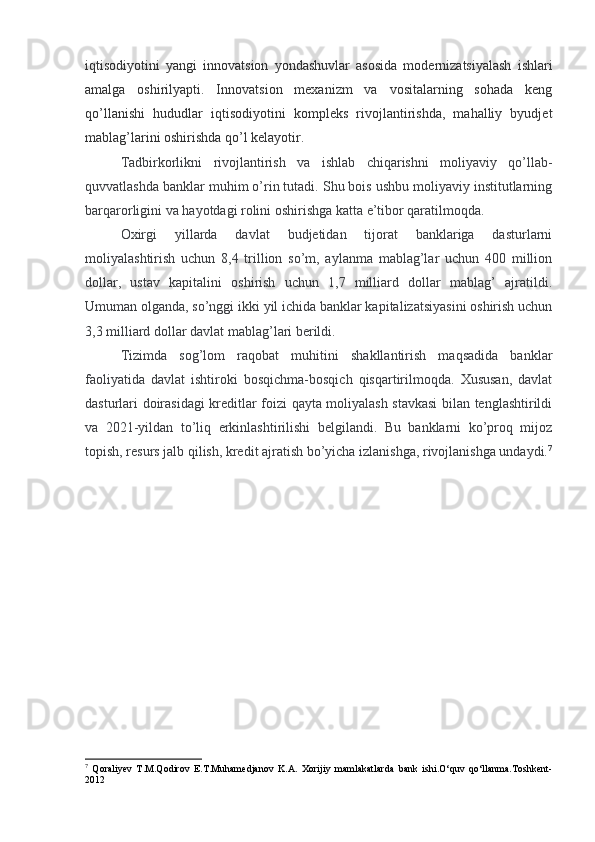 iqtisodiyotini   yangi   innovatsion   yondashuvlar   asosida   modernizatsiyalash   ishlari
amalga   oshirilyapti.   Innovatsion   mexanizm   va   vositalarning   sohada   keng
qo’llanishi   hududlar   iqtisodiyotini   kompleks   rivojlantirishda,   mahalliy   byudjet
mablag’larini oshirishda qo’l kelayotir.
Tadbirkorlikni   rivojlantirish   va   ishlab   chiqarishni   moliyaviy   qo’llab-
quvvatlashda banklar muhim o’rin tutadi. Shu bois ushbu moliyaviy institutlarning
barqarorligini va hayotdagi rolini oshirishga katta e’tibor qaratilmoqda.
Oxirgi   yillarda   davlat   budjetidan   tijorat   banklariga   dasturlarni
moliyalashtirish   uchun   8,4   trillion   so’m,   aylanma   mablag’lar   uchun   400   million
dollar,   ustav   kapitalini   oshirish   uchun   1,7   milliard   dollar   mablag’   ajratildi.
Umuman olganda, so’nggi ikki yil ichida banklar kapitalizatsiyasini oshirish uchun
3,3 milliard dollar davlat mablag’lari berildi.
Tizimda   sog’lom   raqobat   muhitini   shakllantirish   maqsadida   banklar
faoliyatida   davlat   ishtiroki   bosqichma-bosqich   qisqartirilmoqda.   Xususan,   davlat
dasturlari doirasidagi kreditlar foizi qayta moliyalash stavkasi  bilan tenglashtirildi
va   2021-yildan   to’liq   erkinlashtirilishi   belgilandi.   Bu   banklarni   ko’proq   mijoz
topish, resurs jalb qilish, kredit ajratish bo’yicha izlanishga, rivojlanishga undaydi. 7
7
  Qoraliyev   T.M.Qodirov   E.T.Muhamedjanov   K.A.   Xorijiy   mamlakatlarda   bank   ishi.O‘quv   qo‘llanma.Toshkent-
2012 