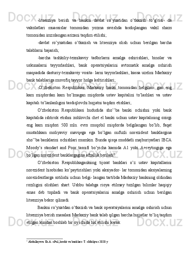 -litsenziya   berish   va   bankni   davlat   ro’yxatidan   o’tkazish   to’g’risi-   da
vakolatlari   muassislar   tomonidan   yozma   ravishda   tasdiqlangan   vakil   shaxs
tomonidan imzolangan arizani taqdim etilishi;
-davlat   ro’yxatidan   o’tkazish   va   litsenziya   olish   uchun   berilgan   barcha
talablarni bajarish;
-barcha   tashkiliy-texnikaviy   tadbirlarni   amalga   oshirishlari,   binolar   va
uskunalarni   tayyorlashlari,   bank   operatsiyalarini   avtomatik   amalga   oshirish
maqsadida dasturiy-texnikaviy vosita- larni tayyorlashlari, kassa uzelini Markaziy
bank talablariga muvofiq tayyor holga keltirishlari;
-O’zbekiston   Respublikasi   Markaziy   banki   tomonidan   belgilan-   gan   eng
kam   miqdordan   kam   bo’lmagan   miqdorda   ustav   kapitalini   to’lashlari   va   ustav
kapitali to’lanlanligini tasdiqlovchi hujjatni taqdim etishlari;
O’zbekiston   Respublikasi   hududida   sho’’ba   banki   ochishni   yoki   bank
kapitalida ishtirok etishni xohlovchi chet el banki uchun ustav kapitalining oxirgi
eng   kam   miqdori   500   mln.   evro   muqobil   miqdorda   belgilangan   bo’lib,   faqat
mustahkam   moliyaviy   mavqega   ega   bo’lgan   nufuzli   norezident   banklargina
sho’’ba banklarini ochishlari mumkin. Bunda qisqa muddatli majburiyatlari IBCA
Moody’s   standart   and   Poor   tasnifi   bo’yicha   kamida   A1   yoki   A+reytingiga   ega
bo’lgan norezident banklargagina afzallik beriladi 3
.
O’zbekiston   Respublikagankiing   tijorat   banklari   o’z   ustav   kapitallarini
norezident  hisobidan ko’paytirishlari  yoki  aksiyador-  lar tomonidan aksiyalarning
norezidentlarga sotilishi uchun belgi- langan tartibda Markaziy bankning oldindan
roziligini   olishlari   shart.   Ushbu   talabga   rioya   etilmay   tuzilgan   bilimlar   haqiqiy
emas   deb   topiladi   va   bank   operatsiyalarini   amalga   oshirish   uchun   berilgan
litsenziya bekor qilinadi.
Bankni ro’yxatdan o’tkazish va bank operatsiyalarini amalga oshirish uchun
litsenziya berish masalasi Markaziy bank talab qilgan barcha hujjatlar to’liq taqdim
etilgan kundan boshlab bir oy ichida hal etilishi kerak.
3
  Abdullayeva Sh.A. «Pul, kredit va banklar» T. «Moliya» 2020 y 