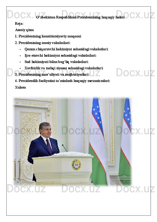 O’zbekiston Respublikasi Prezidentining huquqiy holati
Reja: 
Asosiy qism
1. Prezidentning konstitutsiyaviy maqomi:
2. Prezidentning asosiy vakolatlari:
 Qonun chiqaruvchi hokimiyat sohasidagi vakolatlari:  
 Ijro   etuvchi   hokimiyat   sohasidagi   vakolatlari :  
 Sud hokimiyati bilan bog‘liq vakolatlari:  
 Xavfsizlik va tashqi siyosat sohasidagi vakolatlari:  
3. Prezidentning mas’uliyati va majburiyatlari:
4. Prezidentlik faoliyatini ta’minlash huquqiy mexanizmlari:
Xulosa 