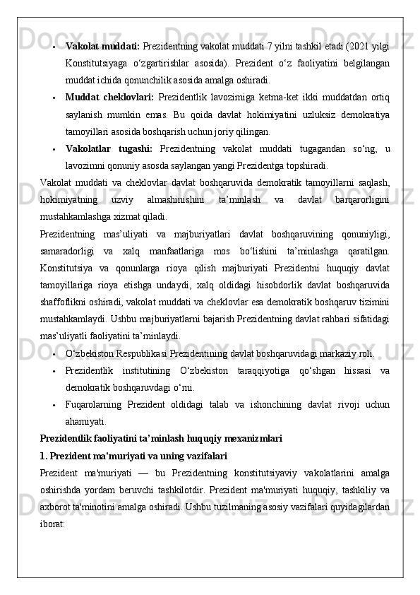  Vakolat muddati:  Prezidentning vakolat muddati 7 yilni tashkil etadi (2021 yilgi
Konstitutsiyaga   o‘zgartirishlar   asosida).   Prezident   o‘z   faoliyatini   belgilangan
muddat ichida qonunchilik asosida amalga oshiradi.
 Muddat   cheklovlari:   Prezidentlik   lavozimiga   ketma-ket   ikki   muddatdan   ortiq
saylanish   mumkin   emas.   Bu   qoida   davlat   hokimiyatini   uzluksiz   demokratiya
tamoyillari asosida boshqarish uchun joriy qilingan.
 Vakolatlar   tugashi:   Prezidentning   vakolat   muddati   tugagandan   so‘ng,   u
lavozimni qonuniy asosda saylangan yangi Prezidentga topshiradi.
Vakolat   muddati   va   cheklovlar   davlat   boshqaruvida   demokratik   tamoyillarni   saqlash,
hokimiyatning   uzviy   almashinishini   ta’minlash   va   davlat   barqarorligini
mustahkamlashga xizmat qiladi.
Prezidentning   mas’uliyati   va   majburiyatlari   davlat   boshqaruvining   qonuniyligi,
samaradorligi   va   xalq   manfaatlariga   mos   bo‘lishini   ta’minlashga   qaratilgan.
Konstitutsiya   va   qonunlarga   rioya   qilish   majburiyati   Prezidentni   huquqiy   davlat
tamoyillariga   rioya   etishga   undaydi,   xalq   oldidagi   hisobdorlik   davlat   boshqaruvida
shaffoflikni oshiradi, vakolat muddati va cheklovlar esa demokratik boshqaruv tizimini
mustahkamlaydi. Ushbu majburiyatlarni bajarish Prezidentning davlat rahbari sifatidagi
mas’uliyatli faoliyatini ta’minlaydi.
 O‘zbekiston Respublikasi Prezidentining davlat boshqaruvidagi markaziy roli.
 Prezidentlik   institutining   O‘zbekiston   taraqqiyotiga   qo‘shgan   hissasi   va
demokratik boshqaruvdagi o‘rni.
 Fuqarolarning   Prezident   oldidagi   talab   va   ishonchining   davlat   rivoji   uchun
ahamiyati.
Prezidentlik faoliyatini ta’minlash huquqiy mexanizmlari
1. Prezident ma'muriyati va uning vazifalari
Prezident   ma'muriyati   —   bu   Prezidentning   konstitutsiyaviy   vakolatlarini   amalga
oshirishda   yordam   beruvchi   tashkilotdir.   Prezident   ma'muriyati   huquqiy,   tashkiliy   va
axborot ta'minotini amalga oshiradi. Ushbu tuzilmaning asosiy vazifalari quyidagilardan
iborat: 