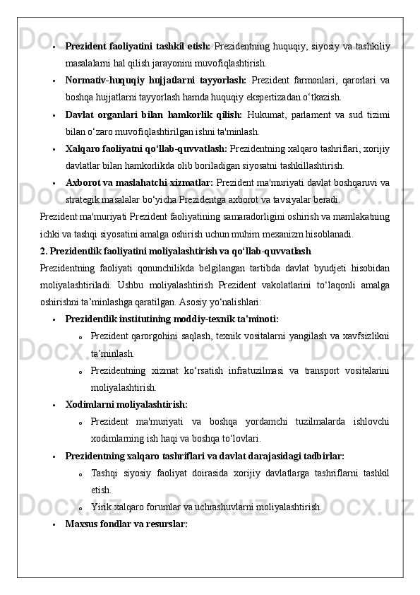  Prezident   faoliyatini   tashkil   etish:   Prezidentning  huquqiy,   siyosiy   va   tashkiliy
masalalarni hal qilish jarayonini muvofiqlashtirish.
 Normativ-huquqiy   hujjatlarni   tayyorlash:   Prezident   farmonlari,   qarorlari   va
boshqa hujjatlarni tayyorlash hamda huquqiy ekspertizadan o‘tkazish.
 Davlat   organlari   bilan   hamkorlik   qilish:   Hukumat,   parlament   va   sud   tizimi
bilan o‘zaro muvofiqlashtirilgan ishni ta'minlash.
 Xalqaro faoliyatni qo‘llab-quvvatlash:  Prezidentning xalqaro tashriflari, xorijiy
davlatlar bilan hamkorlikda olib boriladigan siyosatni tashkillashtirish.
 Axborot va maslahatchi xizmatlar:  Prezident ma'muriyati davlat boshqaruvi va
strategik masalalar bo‘yicha Prezidentga axborot va tavsiyalar beradi.
Prezident ma'muriyati Prezident faoliyatining samaradorligini oshirish va mamlakatning
ichki va tashqi siyosatini amalga oshirish uchun muhim mexanizm hisoblanadi.
2. Prezidentlik faoliyatini moliyalashtirish va qo‘llab-quvvatlash
Prezidentning   faoliyati   qonunchilikda   belgilangan   tartibda   davlat   byudjeti   hisobidan
moliyalashtiriladi.   Ushbu   moliyalashtirish   Prezident   vakolatlarini   to‘laqonli   amalga
oshirishni ta’minlashga qaratilgan.  Asosiy yo‘nalishlari:
 Prezidentlik institutining moddiy-texnik ta'minoti:  
o Prezident  qarorgohini  saqlash, texnik vositalarni  yangilash va xavfsizlikni
ta’minlash.
o Prezidentning   xizmat   ko‘rsatish   infratuzilmasi   va   transport   vositalarini
moliyalashtirish.
 Xodimlarni moliyalashtirish:  
o Prezident   ma'muriyati   va   boshqa   yordamchi   tuzilmalarda   ishlovchi
xodimlarning ish haqi va boshqa to‘lovlari.
 Prezidentning xalqaro tashriflari va davlat darajasidagi tadbirlar:  
o Tashqi   siyosiy   faoliyat   doirasida   xorijiy   davlatlarga   tashriflarni   tashkil
etish.
o Yirik xalqaro forumlar va uchrashuvlarni moliyalashtirish.
 Maxsus fondlar va resurslar:   