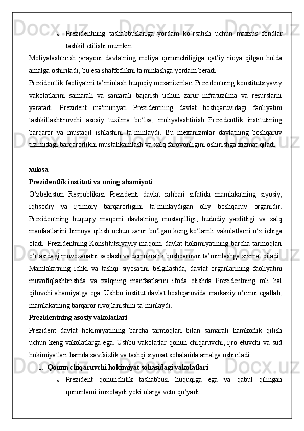 o Prezidentning   tashabbuslariga   yordam   ko‘rsatish   uchun   maxsus   fondlar
tashkil etilishi mumkin.
Moliyalashtirish   jarayoni   davlatning   moliya   qonunchiligiga   qat’iy   rioya   qilgan   holda
amalga oshiriladi, bu esa shaffoflikni ta'minlashga yordam beradi.
Prezidentlik faoliyatini ta’minlash huquqiy mexanizmlari Prezidentning konstitutsiyaviy
vakolatlarini   samarali   va   samarali   bajarish   uchun   zarur   infratuzilma   va   resurslarni
yaratadi.   Prezident   ma'muriyati   Prezidentning   davlat   boshqaruvidagi   faoliyatini
tashkillashtiruvchi   asosiy   tuzilma   bo‘lsa,   moliyalashtirish   Prezidentlik   institutining
barqaror   va   mustaqil   ishlashini   ta’minlaydi.   Bu   mexanizmlar   davlatning   boshqaruv
tizimidagi barqarorlikni mustahkamlash va xalq farovonligini oshirishga xizmat qiladi.
xulosa
Prezidentlik instituti va uning ahamiyati
O‘zbekiston   Respublikasi   Prezidenti   davlat   rahbari   sifatida   mamlakatning   siyosiy,
iqtisodiy   va   ijtimoiy   barqarorligini   ta’minlaydigan   oliy   boshqaruv   organidir.
Prezidentning   huquqiy   maqomi   davlatning   mustaqilligi,   hududiy   yaxlitligi   va   xalq
manfaatlarini  himoya qilish uchun  zarur  bo‘lgan keng ko‘lamli  vakolatlarni  o‘z ichiga
oladi. Prezidentning Konstitutsiyaviy maqomi davlat hokimiyatining barcha tarmoqlari
o‘rtasidagi muvozanatni saqlash va demokratik boshqaruvni ta’minlashga xizmat qiladi.
Mamlakatning   ichki   va   tashqi   siyosatini   belgilashda,   davlat   organlarining   faoliyatini
muvofiqlashtirishda   va   xalqning   manfaatlarini   ifoda   etishda   Prezidentning   roli   hal
qiluvchi ahamiyatga ega. Ushbu  institut  davlat  boshqaruvida markaziy o‘rinni egallab,
mamlakatning barqaror rivojlanishini ta’minlaydi.
Prezidentning asosiy vakolatlari
Prezident   davlat   hokimiyatining   barcha   tarmoqlari   bilan   samarali   hamkorlik   qilish
uchun keng vakolatlarga ega. Ushbu vakolatlar qonun chiqaruvchi, ijro etuvchi va sud
hokimiyatlari hamda xavfsizlik va tashqi siyosat sohalarida amalga oshiriladi:
1. Qonun chiqaruvchi hokimiyat sohasidagi vakolatlari :
o Prezident   qonunchilik   tashabbusi   huquqiga   ega   va   qabul   qilingan
qonunlarni imzolaydi yoki ularga veto qo‘yadi. 