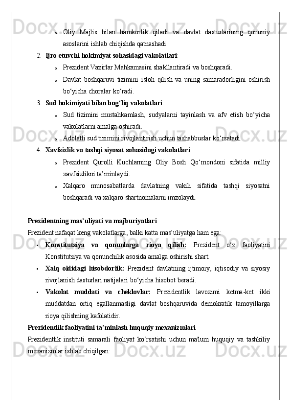 o Oliy   Majlis   bilan   hamkorlik   qiladi   va   davlat   dasturlarining   qonuniy
asoslarini ishlab chiqishda qatnashadi.
2. Ijro etuvchi hokimiyat sohasidagi vakolatlari :
o Prezident Vazirlar Mahkamasini shakllantiradi va boshqaradi.
o Davlat   boshqaruvi   tizimini   isloh   qilish   va   uning   samaradorligini   oshirish
bo‘yicha choralar ko‘radi.
3. Sud hokimiyati bilan bog‘liq vakolatlari :
o Sud   tizimini   mustahkamlash,   sudyalarni   tayinlash   va   afv   etish   bo‘yicha
vakolatlarni amalga oshiradi.
o Adolatli sud tizimini rivojlantirish uchun tashabbuslar ko‘rsatadi.
4. Xavfsizlik va tashqi siyosat sohasidagi vakolatlari :
o Prezident   Qurolli   Kuchlarning   Oliy   Bosh   Qo‘mondoni   sifatida   milliy
xavfsizlikni ta’minlaydi.
o Xalqaro   munosabatlarda   davlatning   vakili   sifatida   tashqi   siyosatni
boshqaradi va xalqaro shartnomalarni imzolaydi.
Prezidentning mas’uliyati va majburiyatlari
Prezident nafaqat keng vakolatlarga, balki katta mas’uliyatga ham ega:
 Konstitutsiya   va   qonunlarga   rioya   qilish:   Prezident   o‘z   faoliyatini
Konstitutsiya va qonunchilik asosida amalga oshirishi shart.
 Xalq   oldidagi   hisobdorlik:   Prezident   davlatning   ijtimoiy,   iqtisodiy   va   siyosiy
rivojlanish dasturlari natijalari bo‘yicha hisobot beradi.
 Vakolat   muddati   va   cheklovlar:   Prezidentlik   lavozimi   ketma-ket   ikki
muddatdan   ortiq   egallanmasligi   davlat   boshqaruvida   demokratik   tamoyillarga
rioya qilishning kafolatidir.
Prezidentlik faoliyatini ta’minlash huquqiy mexanizmlari
Prezidentlik   instituti   samarali   faoliyat   ko‘rsatishi   uchun   ma'lum   huquqiy   va   tashkiliy
mexanizmlar ishlab chiqilgan: 