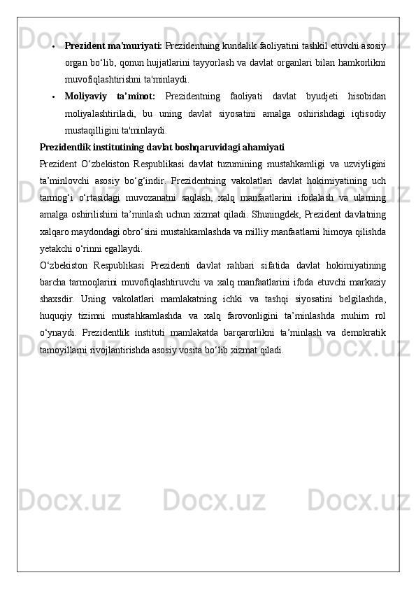  Prezident ma'muriyati:  Prezidentning kundalik faoliyatini tashkil etuvchi asosiy
organ bo‘lib, qonun hujjatlarini tayyorlash va davlat organlari bilan hamkorlikni
muvofiqlashtirishni ta'minlaydi.
 Moliyaviy   ta’minot:   Prezidentning   faoliyati   davlat   byudjeti   hisobidan
moliyalashtiriladi,   bu   uning   davlat   siyosatini   amalga   oshirishdagi   iqtisodiy
mustaqilligini ta'minlaydi.
Prezidentlik institutining davlat boshqaruvidagi ahamiyati
Prezident   O‘zbekiston   Respublikasi   davlat   tuzumining   mustahkamligi   va   uzviyligini
ta’minlovchi   asosiy   bo‘g‘indir.   Prezidentning   vakolatlari   davlat   hokimiyatining   uch
tarmog‘i   o‘rtasidagi   muvozanatni   saqlash,   xalq   manfaatlarini   ifodalash   va   ularning
amalga  oshirilishini  ta’minlash  uchun xizmat  qiladi. Shuningdek,  Prezident  davlatning
xalqaro maydondagi obro‘sini mustahkamlashda va milliy manfaatlarni himoya qilishda
yetakchi o‘rinni egallaydi.
O‘zbekiston   Respublikasi   Prezidenti   davlat   rahbari   sifatida   davlat   hokimiyatining
barcha   tarmoqlarini   muvofiqlashtiruvchi   va   xalq   manfaatlarini   ifoda   etuvchi   markaziy
shaxsdir.   Uning   vakolatlari   mamlakatning   ichki   va   tashqi   siyosatini   belgilashda,
huquqiy   tizimni   mustahkamlashda   va   xalq   farovonligini   ta’minlashda   muhim   rol
o‘ynaydi.   Prezidentlik   instituti   mamlakatda   barqarorlikni   ta’minlash   va   demokratik
tamoyillarni rivojlantirishda asosiy vosita bo‘lib xizmat qiladi. 