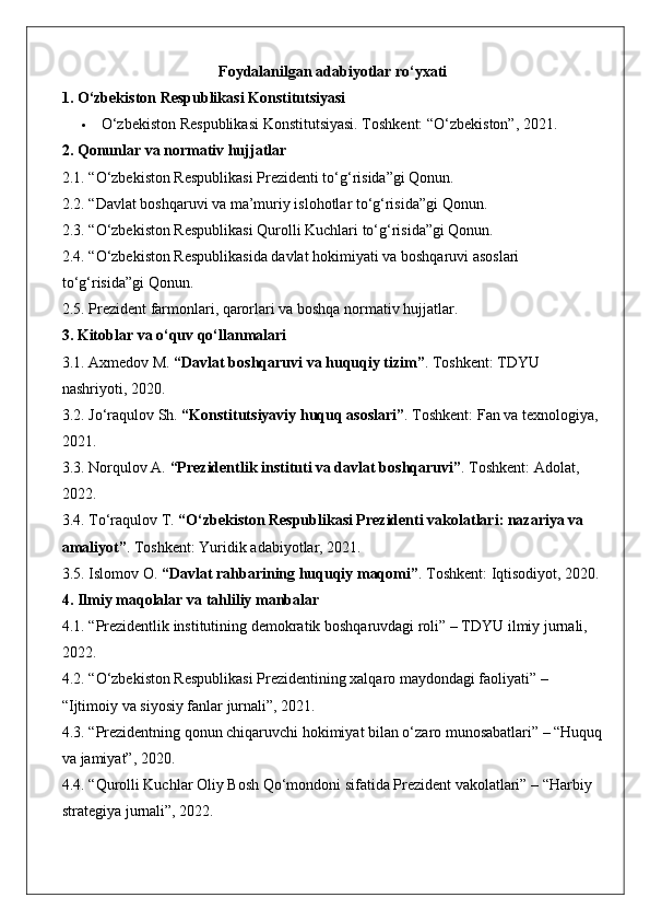 Foydalanilgan adabiyotlar ro‘yxati
1. O‘zbekiston Respublikasi Konstitutsiyasi
 O‘zbekiston Respublikasi Konstitutsiyasi. Toshkent: “O‘zbekiston”, 2021.
2. Qonunlar va normativ hujjatlar
2.1. “O‘zbekiston Respublikasi Prezidenti to‘g‘risida”gi Qonun.
2.2. “Davlat boshqaruvi va ma’muriy islohotlar to‘g‘risida”gi Qonun.
2.3. “O‘zbekiston Respublikasi Qurolli Kuchlari to‘g‘risida”gi Qonun.
2.4. “O‘zbekiston Respublikasida davlat hokimiyati va boshqaruvi asoslari 
to‘g‘risida”gi Qonun.
2.5. Prezident farmonlari, qarorlari va boshqa normativ hujjatlar.
3. Kitoblar va o‘quv qo‘llanmalari
3.1. Axmedov M.  “Davlat boshqaruvi va huquqiy tizim” . Toshkent: TDYU 
nashriyoti, 2020.
3.2. Jo‘raqulov Sh.  “Konstitutsiyaviy huquq asoslari” . Toshkent: Fan va texnologiya, 
2021.
3.3. Norqulov A.  “Prezidentlik instituti va davlat boshqaruvi” . Toshkent: Adolat, 
2022.
3.4. To‘raqulov T.  “O‘zbekiston Respublikasi Prezidenti vakolatlari: nazariya va 
amaliyot” . Toshkent: Yuridik adabiyotlar, 2021.
3.5. Islomov O.  “Davlat rahbarining huquqiy maqomi” . Toshkent: Iqtisodiyot, 2020.
4. Ilmiy maqolalar va tahliliy manbalar
4.1. “Prezidentlik institutining demokratik boshqaruvdagi roli” – TDYU ilmiy jurnali, 
2022.
4.2. “O‘zbekiston Respublikasi Prezidentining xalqaro maydondagi faoliyati” – 
“Ijtimoiy va siyosiy fanlar jurnali”, 2021.
4.3. “Prezidentning qonun chiqaruvchi hokimiyat bilan o‘zaro munosabatlari” – “Huquq
va jamiyat”, 2020.
4.4. “Qurolli Kuchlar Oliy Bosh Qo‘mondoni sifatida Prezident vakolatlari” – “Harbiy 
strategiya jurnali”, 2022. 