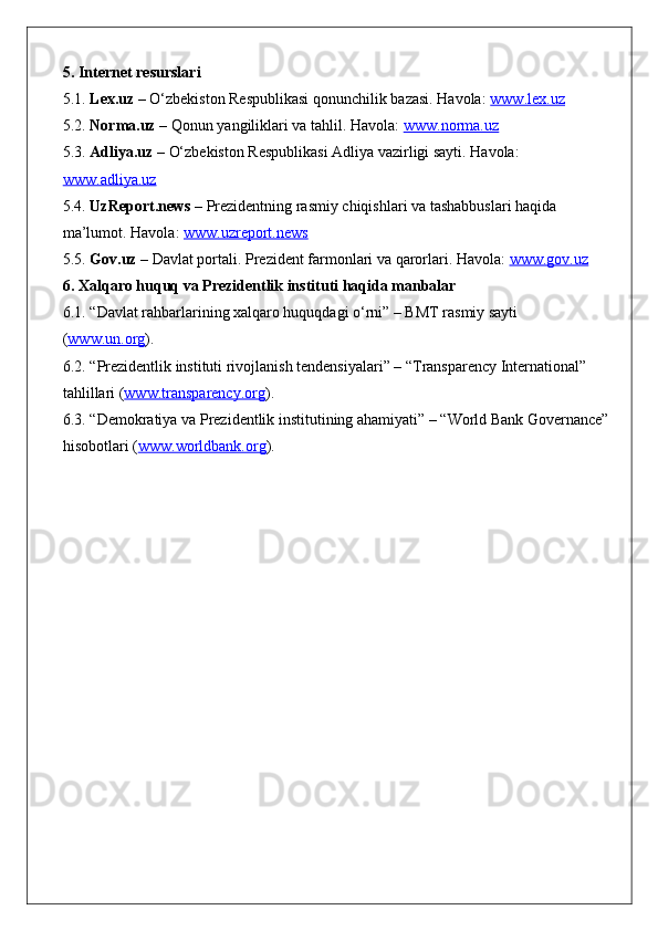 5. Internet resurslari
5.1.  Lex.uz  – O‘zbekiston Respublikasi qonunchilik bazasi. Havola:  www.lex.uz
5.2.  Norma.uz  – Qonun yangiliklari va tahlil. Havola:  www.norma.uz
5.3.  Adliya.uz  – O‘zbekiston Respublikasi Adliya vazirligi sayti. Havola: 
www.adliya.uz
5.4.  UzReport.news  – Prezidentning rasmiy chiqishlari va tashabbuslari haqida 
ma’lumot. Havola:  www.uzreport.news
5.5.  Gov.uz  – Davlat portali. Prezident farmonlari va qarorlari. Havola:  www.gov.uz
6. Xalqaro huquq va Prezidentlik instituti haqida manbalar
6.1. “Davlat rahbarlarining xalqaro huquqdagi o‘rni” – BMT rasmiy sayti 
( www.un.org ).
6.2. “Prezidentlik instituti rivojlanish tendensiyalari” – “Transparency International” 
tahlillari ( www.transparency.org ).
6.3. “Demokratiya va Prezidentlik institutining ahamiyati” – “World Bank Governance”
hisobotlari ( www.worldbank.org ). 