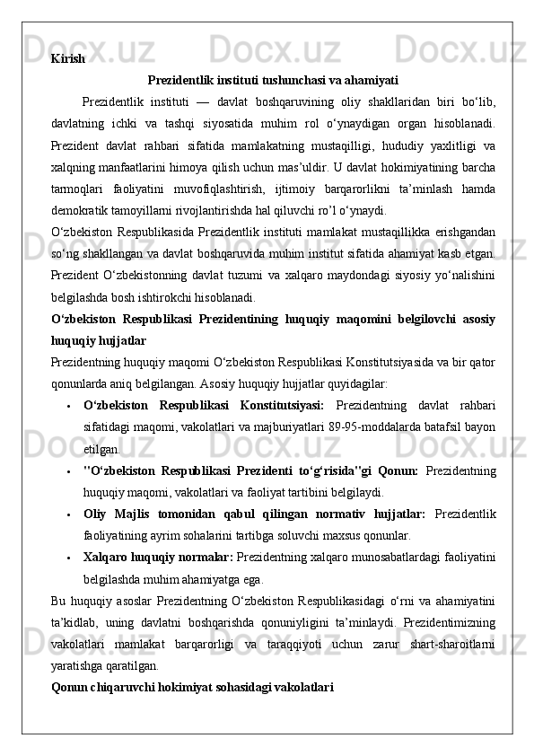 Kirish
Prezidentlik instituti tushunchasi va ahamiyati
Prezidentlik   instituti   —   davlat   boshqaruvining   oliy   shakllaridan   biri   bo‘lib,
davlatning   ichki   va   tashqi   siyosatida   muhim   rol   o‘ynaydigan   organ   hisoblanadi.
Prezident   davlat   rahbari   sifatida   mamlakatning   mustaqilligi,   hududiy   yaxlitligi   va
xalqning manfaatlarini himoya qilish uchun mas’uldir. U davlat hokimiyatining barcha
tarmoqlari   faoliyatini   muvofiqlashtirish,   ijtimoiy   barqarorlikni   ta’minlash   hamda
demokratik tamoyillarni rivojlantirishda hal qiluvchi ro’l o‘ynaydi.
O‘zbekiston   Respublikasida   Prezidentlik   instituti   mamlakat   mustaqillikka   erishgandan
so‘ng shakllangan va davlat boshqaruvida muhim institut sifatida ahamiyat kasb etgan.
Prezident   O‘zbekistonning   davlat   tuzumi   va   xalqaro   maydondagi   siyosiy   yo‘nalishini
belgilashda bosh ishtirokchi hisoblanadi.
O‘zbekiston   Respublikasi   Prezidentining   huquqiy   maqomini   belgilovchi   asosiy
huquqiy hujjatlar
Prezidentning huquqiy maqomi O‘zbekiston Respublikasi Konstitutsiyasida va bir qator
qonunlarda aniq belgilangan.  Asosiy huquqiy hujjatlar quyidagilar:
 O‘zbekiston   Respublikasi   Konstitutsiyasi:   Prezidentning   davlat   rahbari
sifatidagi maqomi, vakolatlari va majburiyatlari 89-95-moddalarda batafsil bayon
etilgan.
 "O‘zbekiston   Respublikasi   Prezidenti   to‘g‘risida"gi   Qonun:   Prezidentning
huquqiy maqomi, vakolatlari va faoliyat tartibini belgilaydi.
 Oliy   Majlis   tomonidan   qabul   qilingan   normativ   hujjatlar:   Prezidentlik
faoliyatining ayrim sohalarini tartibga soluvchi maxsus qonunlar.
 Xalqaro huquqiy normalar:  Prezidentning xalqaro munosabatlardagi faoliyatini
belgilashda muhim ahamiyatga ega.
Bu   huquqiy   asoslar   Prezidentning   O‘zbekiston   Respublikasidagi   o‘rni   va   ahamiyatini
ta’kidlab,   uning   davlatni   boshqarishda   qonuniyligini   ta’minlaydi.   Prezidentimizning
vakolatlari   mamlakat   barqarorligi   va   taraqqiyoti   uchun   zarur   shart-sharoitlarni
yaratishga qaratilgan.
Qonun chiqaruvchi hokimiyat sohasidagi vakolatlari 