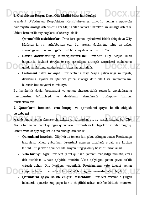 1. O‘zbekiston Respublikasi Oliy Majlisi bilan hamkorligi
Prezident   O‘zbekiston   Respublikasi   Konstitutsiyasiga   muvofiq   qonun   chiqaruvchi
hokimiyatni amalga oshiruvchi Oliy Majlis bilan samarali hamkorlikni amalga oshiradi.
Ushbu hamkorlik quyidagilarni o‘z ichiga oladi:
 Qonunchilik tashabbuslari:   Prezident qonun loyihalarini ishlab chiqish va Oliy
Majlisga   kiritish   tashabbusiga   ega.   Bu,   asosan,   davlatning   ichki   va   tashqi
siyosatiga oid muhim hujjatlarni ishlab chiqishda namoyon bo‘ladi.
 Davlat   dasturlarining   muvofiqlashtirilishi:   Prezident   Oliy   Majlis   bilan
birgalikda   davlatni   rivojlantirishga   qaratilgan   strategik   dasturlarni   muhokama
qiladi va ularning amalga oshirilishini nazorat qiladi.
 Parlament   bilan   muloqot:   Prezidentning   Oliy   Majlis   palatalariga   murojaati,
davlatning   siyosiy   va   ijtimoiy   yo‘nalishlariga   doir   taklif   va   ko‘rsatmalarni
bildirish imkoniyatini ta’minlaydi.
Bu   hamkorlik   davlat   boshqaruvi   va   qonun   chiqaruvchilik   sohasida   vakolatlarning
muvozanatini   ta’minlaydi   va   davlatning   demokratik   boshqaruv   tizimini
mustahkamlaydi.
2.   Qonunlarni   imzolash,   veto   huquqi   va   qonunlarni   qayta   ko‘rib   chiqish
tashabbusi
Prezidentning   qonun   chiqaruvchi   hokimiyat   sohasidagi   asosiy   vakolatlaridan   biri   Oliy
Majlis tomonidan qabul qilingan qonunlarni imzolash va kuchga kiritish bilan bog‘liq.
Ushbu vakolat quyidagi shakllarda amalga oshiriladi:
 Qonunlarni imzolash:  Oliy Majlis tomonidan qabul qilingan qonun Prezidentga
tasdiqlash   uchun   yuboriladi.   Prezident   qonunni   imzolash   orqali   uni   kuchga
kiritadi. Bu jarayon qonunchilik jarayonining yakuniy bosqichi hisoblanadi.
 Veto   huquqi:   Agar   Prezident   qabul   qilingan   qonunni   maqsadga   muvofiq   emas
deb   hisoblasa,   u   veto   qo‘yishi   mumkin.   Veto   qo‘yilgan   qonun   qayta   ko‘rib
chiqish   uchun   Oliy   Majlisga   yuboriladi.   Prezidentning   veto   huquqi   qonun
chiqaruvchi va ijro etuvchi hokimiyat o‘rtasidagi muvozanatni ta’minlaydi.
 Qonunlarni   qayta   ko‘rib   chiqish   tashabbusi:   Prezident   zarurat   tug‘ilgan
holatlarda   qonunlarning  qayta   ko‘rib   chiqilishi   uchun   takliflar   kiritishi   mumkin. 