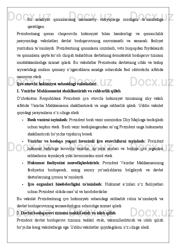 Bu   amaliyot   qonunlarning   zamonaviy   ehtiyojlarga   mosligini   ta’minlashga
qaratilgan.
Prezidentning   qonun   chiqaruvchi   hokimiyat   bilan   hamkorligi   va   qonunchilik
jarayonidagi   vakolatlari   davlat   boshqaruvining   muvozanatli   va   samarali   faoliyat
yuritishini ta’minlaydi. Prezidentning qonunlarni imzolash, veto huquqidan foydalanish
va qonunlarni qayta ko‘rib chiqish tashabbusi davlatning demokratik boshqaruv tizimini
mustahkamlashga   xizmat   qiladi.   Bu   vakolatlar   Prezidentni   davlatning   ichki   va   tashqi
siyosatidagi   muhim   qonuniy   o‘zgarishlarni   amalga   oshirishda   faol   ishtirokchi   sifatida
namoyon etadi.
Ijro etuvchi hokimiyat sohasidagi vakolatlari
1. Vazirlar Mahkamasini shakllantirish va rahbarlik qilish
O‘zbekiston   Respublikasi   Prezidenti   ijro   etuvchi   hokimiyat   tizimining   oliy   vakili
sifatida   Vazirlar   Mahkamasini   shakllantiradi   va   unga   rahbarlik   qiladi.   Ushbu   vakolat
quyidagi jarayonlarni o‘z ichiga oladi:
 Bosh vazirni tayinlash:  Prezident bosh vazir nomzodini Oliy Majlisga tasdiqlash
uchun taqdim etadi. Bosh vazir tasdiqlangandan so‘ng Prezident unga hukumatni
shakllantirish bo‘yicha topshiriq beradi.
 Vazirlar   va   boshqa   yuqori   lavozimli   ijro   etuvchilarni   tayinlash:   Prezident
hukumat   tarkibiga   kiruvchi   vazirlar,   qo‘mita   raislari   va   boshqa   ijro   organlari
rahbarlarini tayinlaydi yoki lavozimidan ozod etadi.
 Hukumat   faoliyatini   muvofiqlashtirish:   Prezident   Vazirlar   Mahkamasining
faoliyatini   boshqaradi,   uning   asosiy   yo‘nalishlarini   belgilaydi   va   davlat
dasturlarining ijrosini ta’minlaydi.
 Ijro   organlari   hisobdorligini   ta'minlash:   Hukumat   a’zolari   o‘z   faoliyatlari
uchun Prezident oldida mas’ul va hisobdordirlar.
Bu   vakolat   Prezidentning   ijro   hokimiyati   sohasidagi   rahbarlik   rolini   ta’minlaydi   va
davlat boshqaruvining samaradorligini oshirishga xizmat qiladi.
2. Davlat boshqaruvi tizimini tashkil etish va isloh qilish
Prezident   davlat   boshqaruvi   tizimini   tashkil   etish,   takomillashtirish   va   isloh   qilish
bo‘yicha keng vakolatlarga ega.  Ushbu vakolatlar quyidagilarni o‘z ichiga oladi: 