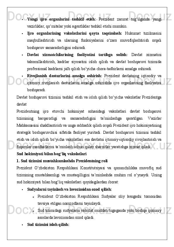  Yangi   ijro   organlarini   tashkil   etish:   Prezident   zarurat   tug‘ilganda   yangi
vazirliklar, qo‘mitalar yoki agentliklar tashkil etishi mumkin.
 Ijro   organlarining   vakolatlarini   qayta   taqsimlash:   Hukumat   tuzilmasini
maqbullashtirish   va   ularning   funksiyalarini   o‘zaro   muvofiqlashtirish   orqali
boshqaruv samaradorligini oshiradi.
 Davlat   xizmatchilarining   faoliyatini   tartibga   solish:   Davlat   xizmatini
takomillashtirish,   kadrlar   siyosatini   isloh   qilish   va   davlat   boshqaruvi   tizimida
professional kadrlarni jalb qilish bo‘yicha chora-tadbirlarni amalga oshiradi.
 Rivojlanish   dasturlarini   amalga   oshirish:   Prezident   davlatning   iqtisodiy   va
ijtimoiy   rivojlanish   dasturlarini   amalga   oshirishda   ijro   organlarining   faoliyatini
boshqaradi.
Davlat boshqaruvi tizimini tashkil etish va isloh qilish bo‘yicha vakolatlar Prezidentga
davlat 
Prezidentning   ijro   etuvchi   hokimiyat   sohasidagi   vakolatlari   davlat   boshqaruvi
tizimining   barqarorligi   va   samaradorligini   ta’minlashga   qaratilgan.   Vazirlar
Mahkamasini shakllantirish va unga rahbarlik qilish orqali Prezident ijro hokimiyatining
strategik   boshqaruvchisi   sifatida   faoliyat   yuritadi.   Davlat   boshqaruvi   tizimini   tashkil
etish va isloh qilish bo‘yicha vakolatlari esa davlatni ijtimoiy-iqtisodiy rivojlantirish va
fuqarolar manfaatlarini ta’minlash uchun qulay sharoitlar yaratishga xizmat qiladi.
Sud hokimiyati bilan bog‘liq vakolatlari
1. Sud tizimini mustahkamlashda Prezidentning roli
Prezident   O‘zbekiston   Respublikasi   Konstitutsiyasi   va   qonunchilikka   muvofiq   sud
tizimining   mustahkamligi   va   mustaqilligini   ta’minlashda   muhim   rol   o‘ynaydi.   Uning
sud hokimiyati bilan bog‘liq vakolatlari quyidagilardan iborat:
 Sudyalarni tayinlash va lavozimidan ozod qilish:  
o Prezident   O‘zbekiston   Respublikasi   Sudyalar   oliy   kengashi   tomonidan
tavsiya etilgan nomzodlarni tayinlaydi.
o Sud tizimidagi sudyalarni vakolat muddati tugaganda yoki boshqa qonuniy
asoslarda lavozimidan ozod qiladi.
 Sud tizimini isloh qilish:   