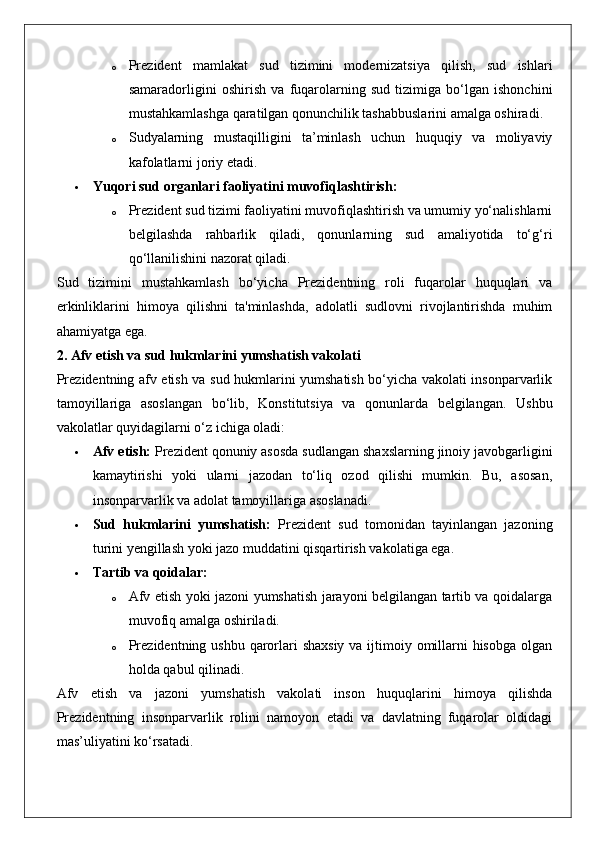 o Prezident   mamlakat   sud   tizimini   modernizatsiya   qilish,   sud   ishlari
samaradorligini   oshirish   va   fuqarolarning   sud   tizimiga   bo‘lgan   ishonchini
mustahkamlashga qaratilgan qonunchilik tashabbuslarini amalga oshiradi.
o Sudyalarning   mustaqilligini   ta’minlash   uchun   huquqiy   va   moliyaviy
kafolatlarni joriy etadi.
 Yuqori sud organlari faoliyatini muvofiqlashtirish:  
o Prezident sud tizimi faoliyatini muvofiqlashtirish va umumiy yo‘nalishlarni
belgilashda   rahbarlik   qiladi,   qonunlarning   sud   amaliyotida   to‘g‘ri
qo‘llanilishini nazorat qiladi.
Sud   tizimini   mustahkamlash   bo‘yicha   Prezidentning   roli   fuqarolar   huquqlari   va
erkinliklarini   himoya   qilishni   ta'minlashda,   adolatli   sudlovni   rivojlantirishda   muhim
ahamiyatga ega.
2. Afv etish va sud hukmlarini yumshatish vakolati
Prezidentning afv etish va sud hukmlarini yumshatish bo‘yicha vakolati insonparvarlik
tamoyillariga   asoslangan   bo‘lib,   Konstitutsiya   va   qonunlarda   belgilangan.   Ushbu
vakolatlar quyidagilarni o‘z ichiga oladi:
 Afv etish:  Prezident qonuniy asosda sudlangan shaxslarning jinoiy javobgarligini
kamaytirishi   yoki   ularni   jazodan   to‘liq   ozod   qilishi   mumkin.   Bu,   asosan,
insonparvarlik va adolat tamoyillariga asoslanadi.
 Sud   hukmlarini   yumshatish:   Prezident   sud   tomonidan   tayinlangan   jazoning
turini yengillash yoki jazo muddatini qisqartirish vakolatiga ega.
 Tartib va qoidalar:  
o Afv etish yoki jazoni yumshatish jarayoni belgilangan tartib va qoidalarga
muvofiq amalga oshiriladi.
o Prezidentning ushbu qarorlari shaxsiy  va ijtimoiy omillarni hisobga  olgan
holda qabul qilinadi.
Afv   etish   va   jazoni   yumshatish   vakolati   inson   huquqlarini   himoya   qilishda
Prezidentning   insonparvarlik   rolini   namoyon   etadi   va   davlatning   fuqarolar   oldidagi
mas’uliyatini ko‘rsatadi. 