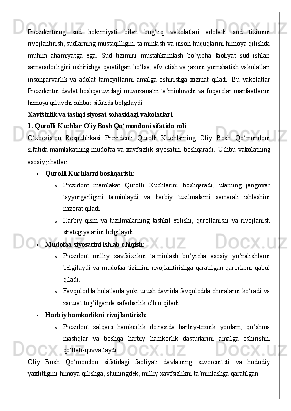 Prezidentning   sud   hokimiyati   bilan   bog‘liq   vakolatlari   adolatli   sud   tizimini
rivojlantirish, sudlarning mustaqilligini ta'minlash va inson huquqlarini himoya qilishda
muhim   ahamiyatga   ega.   Sud   tizimini   mustahkamlash   bo‘yicha   faoliyat   sud   ishlari
samaradorligini oshirishga qaratilgan bo‘lsa, afv etish va jazoni yumshatish vakolatlari
insonparvarlik   va   adolat   tamoyillarini   amalga   oshirishga   xizmat   qiladi.   Bu   vakolatlar
Prezidentni davlat boshqaruvidagi muvozanatni ta’minlovchi va fuqarolar manfaatlarini
himoya qiluvchi rahbar sifatida belgilaydi.
Xavfsizlik va tashqi siyosat sohasidagi vakolatlari
1. Qurolli Kuchlar Oliy Bosh Qo‘mondoni sifatida roli
O‘zbekiston   Respublikasi   Prezidenti   Qurolli   Kuchlarning   Oliy   Bosh   Qo‘mondoni
sifatida mamlakatning mudofaa va xavfsizlik siyosatini boshqaradi.   Ushbu vakolatning
asosiy jihatlari:
 Qurolli Kuchlarni boshqarish:  
o Prezident   mamlakat   Qurolli   Kuchlarini   boshqaradi,   ularning   jangovar
tayyorgarligini   ta'minlaydi   va   harbiy   tuzilmalarni   samarali   ishlashini
nazorat qiladi.
o Harbiy   qism   va   tuzilmalarning   tashkil   etilishi,   qurollanishi   va   rivojlanish
strategiyalarini belgilaydi.
 Mudofaa siyosatini ishlab chiqish:  
o Prezident   milliy   xavfsizlikni   ta'minlash   bo‘yicha   asosiy   yo‘nalishlarni
belgilaydi  va mudofaa  tizimini  rivojlantirishga  qaratilgan qarorlarni  qabul
qiladi.
o Favqulodda holatlarda yoki urush davrida favqulodda choralarni ko‘radi va
zarurat tug‘ilganda safarbarlik e’lon qiladi.
 Harbiy hamkorlikni rivojlantirish:  
o Prezident   xalqaro   hamkorlik   doirasida   harbiy-texnik   yordam,   qo‘shma
mashqlar   va   boshqa   harbiy   hamkorlik   dasturlarini   amalga   oshirishni
qo‘llab-quvvatlaydi.
Oliy   Bosh   Qo‘mondon   sifatidagi   faoliyati   davlatning   suvereniteti   va   hududiy
yaxlitligini himoya qilishga, shuningdek, milliy xavfsizlikni ta’minlashga qaratilgan. 