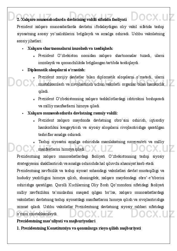 2. Xalqaro munosabatlarda davlatning vakili sifatida faoliyati
Prezident   xalqaro   munosabatlarda   davlatni   ifodalaydigan   oliy   vakil   sifatida   tashqi
siyosatning   asosiy   yo‘nalishlarini   belgilaydi   va   amalga   oshiradi.   Ushbu   vakolatning
asosiy jihatlari:
 Xalqaro shartnomalarni imzolash va tasdiqlash:  
o Prezident   O‘zbekiston   nomidan   xalqaro   shartnomalar   tuzadi,   ularni
imzolaydi va qonunchilikda belgilangan tartibda tasdiqlaydi.
 Diplomatik aloqalarni o‘rnatish:  
o Prezident   xorijiy   davlatlar   bilan   diplomatik   aloqalarni   o‘rnatadi,   ularni
mustahkamlash   va   rivojlantirish   uchun   vakolatli   organlar   bilan   hamkorlik
qiladi.
o Prezident   O‘zbekistonning   xalqaro   tashkilotlardagi   ishtirokini   boshqaradi
va milliy manfaatlarni himoya qiladi.
 Xalqaro munosabatlarda davlatning rasmiy vakili:  
o Prezident   xalqaro   maydonda   davlatning   obro‘sini   oshirish,   iqtisodiy
hamkorlikni   kengaytirish   va   siyosiy   aloqalarni   rivojlantirishga   qaratilgan
tashriflar amalga oshiradi.
o Tashqi   siyosatni   amalga   oshirishda   mamlakatning   suvereniteti   va   milliy
manfaatlarini himoya qiladi.
Prezidentning   xalqaro   munosabatlardagi   faoliyati   O‘zbekistonning   tashqi   siyosiy
strategiyasini shakllantirish va amalga oshirishda hal qiluvchi ahamiyat kasb etadi.
Prezidentning xavfsizlik  va tashqi  siyosat  sohasidagi  vakolatlari  davlat  mustaqilligi  va
hududiy   yaxlitligini   himoya   qilish,   shuningdek,   xalqaro   maydondagi   obro‘-e’tiborini
oshirishga   qaratilgan.   Qurolli   Kuchlarning   Oliy   Bosh   Qo‘mondoni   sifatidagi   faoliyati
milliy   xavfsizlikni   ta’minlashni   maqsad   qilgan   bo‘lsa,   xalqaro   munosabatlardagi
vakolatlari davlatning tashqi siyosatdagi manfaatlarini himoya qilish va rivojlantirishga
xizmat   qiladi.   Ushbu   vakolatlar   Prezidentning   davlatning   siyosiy   rahbari   sifatidagi
o‘rnini mustahkamlaydi.
Prezidentning mas’uliyati va majburiyatlari
1. Prezidentning Konstitutsiya va qonunlarga rioya qilish majburiyati 