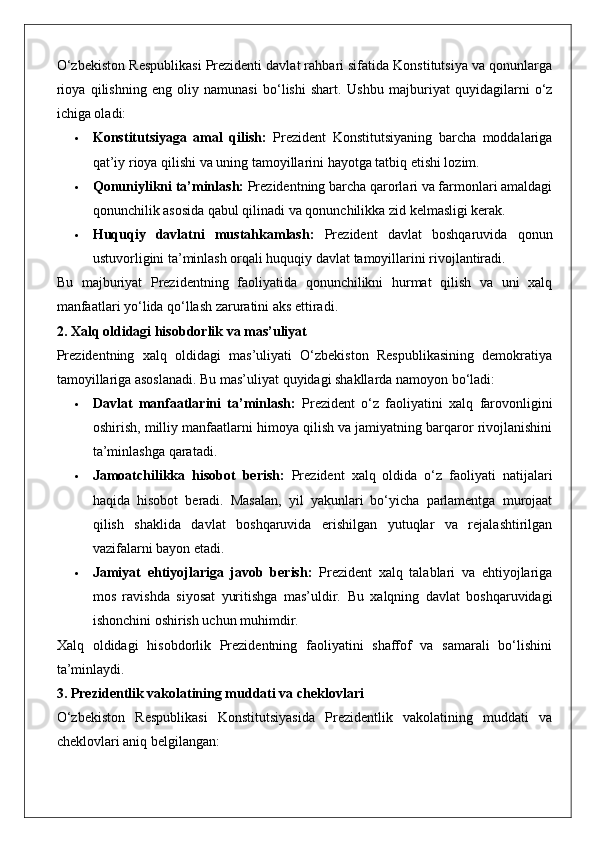 O‘zbekiston Respublikasi Prezidenti davlat rahbari sifatida Konstitutsiya va qonunlarga
rioya   qilishning   eng   oliy   namunasi   bo‘lishi   shart.   Ushbu   majburiyat   quyidagilarni   o‘z
ichiga oladi:
 Konstitutsiyaga   amal   qilish:   Prezident   Konstitutsiyaning   barcha   moddalariga
qat’iy rioya qilishi va uning tamoyillarini hayotga tatbiq etishi lozim.
 Qonuniylikni ta’minlash:  Prezidentning barcha qarorlari va farmonlari amaldagi
qonunchilik asosida qabul qilinadi va qonunchilikka zid kelmasligi kerak.
 Huquqiy   davlatni   mustahkamlash:   Prezident   davlat   boshqaruvida   qonun
ustuvorligini ta’minlash orqali huquqiy davlat tamoyillarini rivojlantiradi.
Bu   majburiyat   Prezidentning   faoliyatida   qonunchilikni   hurmat   qilish   va   uni   xalq
manfaatlari yo‘lida qo‘llash zaruratini aks ettiradi.
2. Xalq oldidagi hisobdorlik va mas’uliyat
Prezidentning   xalq   oldidagi   mas’uliyati   O‘zbekiston   Respublikasining   demokratiya
tamoyillariga asoslanadi. Bu mas’uliyat quyidagi shakllarda namoyon bo‘ladi:
 Davlat   manfaatlarini   ta’minlash:   Prezident   o‘z   faoliyatini   xalq   farovonligini
oshirish, milliy manfaatlarni himoya qilish va jamiyatning barqaror rivojlanishini
ta’minlashga qaratadi.
 Jamoatchilikka   hisobot   berish:   Prezident   xalq   oldida   o‘z   faoliyati   natijalari
haqida   hisobot   beradi.   Masalan,   yil   yakunlari   bo‘yicha   parlamentga   murojaat
qilish   shaklida   davlat   boshqaruvida   erishilgan   yutuqlar   va   rejalashtirilgan
vazifalarni bayon etadi.
 Jamiyat   ehtiyojlariga   javob   berish:   Prezident   xalq   talablari   va   ehtiyojlariga
mos   ravishda   siyosat   yuritishga   mas’uldir.   Bu   xalqning   davlat   boshqaruvidagi
ishonchini oshirish uchun muhimdir.
Xalq   oldidagi   hisobdorlik   Prezidentning   faoliyatini   shaffof   va   samarali   bo‘lishini
ta’minlaydi.
3. Prezidentlik vakolatining muddati va cheklovlari
O‘zbekiston   Respublikasi   Konstitutsiyasida   Prezidentlik   vakolatining   muddati   va
cheklovlari aniq belgilangan: 