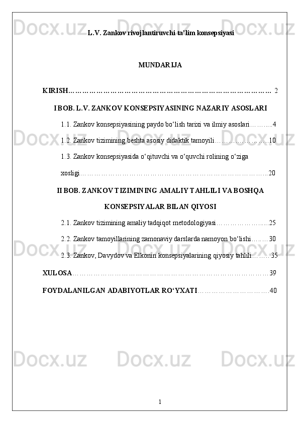  L.V. Zankov rivojlantiruvchi ta’lim konsepsiyasi 
MUNDARIJA
KIRISH…………………………………………………………………………… 2
I BOB. L.V. ZANKOV KONSEPSIYASINING NAZARIY ASOSLARI
1.1. Zankov konsepsiyasining paydo bo‘lish tarixi va ilmiy asoslari…….....4
1.2. Zankov tizimining beshta asosiy didaktik tamoyili……….…………..10
1.3. Zankov konsepsiyasida o‘qituvchi va o‘quvchi rolining o‘ziga 
xosligi……………………………………………………………………...20
II BOB. ZANKOV TIZIMINING AMALIY TAHLILI VA BOSHQA
KONSEPSIYALAR BILAN QIYOSI
2.1. Zankov tizimining amaliy tadqiqot metodologiyasi………………......25
2.2. Zankov tamoyillarining zamonaviy darslarda namoyon bo‘lishi…..…30
2.3. Zankov, Davydov va Elkonin konsepsiyalarining qiyosiy tahlili…….. 35
XULOSA …………………………………………………………………………39
FOYDALANILGAN ADABIYOTLAR RO‘YXATI …………………………. 40
1 