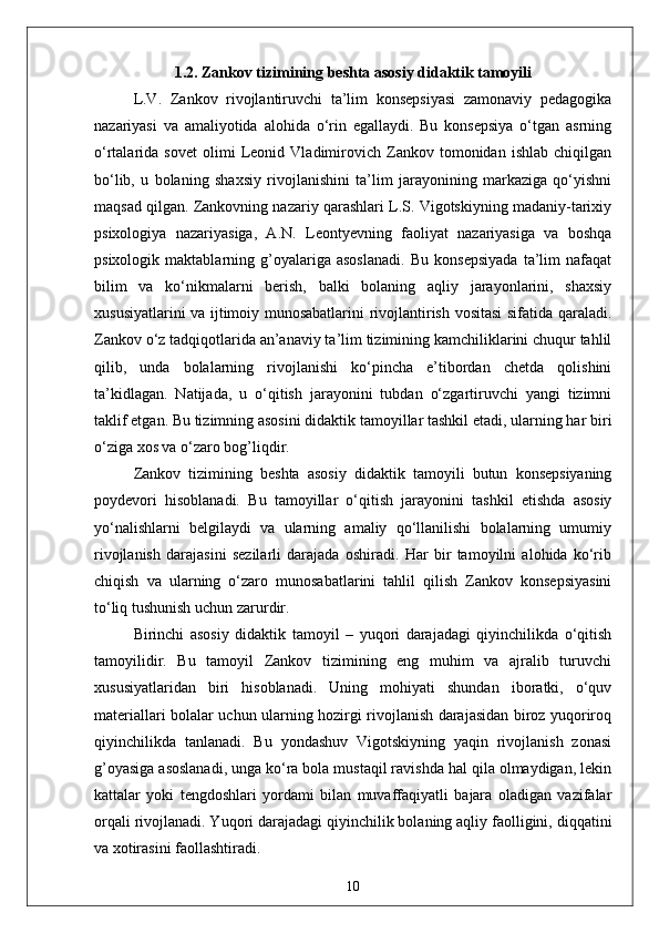 1.2. Zankov tizimining beshta asosiy didaktik tamoyili
L.V.   Zankov   rivojlantiruvchi   ta’lim   konsepsiyasi   zamonaviy   pedagogika
nazariyasi   va   amaliyotida   alohida   o‘rin   egallaydi.   Bu   konsepsiya   o‘tgan   asrning
o‘rtalarida   sovet   olimi   Leonid   Vladimirovich   Zankov   tomonidan   ishlab   chiqilgan
bo‘lib,   u   bolaning   shaxsiy   rivojlanishini   ta’lim   jarayonining   markaziga   qo‘yishni
maqsad qilgan. Zankovning nazariy qarashlari L.S. Vigotskiyning madaniy-tarixiy
psixologiya   nazariyasiga,   A.N.   Leontyevning   faoliyat   nazariyasiga   va   boshqa
psixologik   maktablarning   g’oyalariga   asoslanadi.   Bu   konsepsiyada   ta’lim   nafaqat
bilim   va   ko‘nikmalarni   berish,   balki   bolaning   aqliy   jarayonlarini,   shaxsiy
xususiyatlarini va ijtimoiy munosabatlarini rivojlantirish vositasi sifatida qaraladi.
Zankov o‘z tadqiqotlarida an’anaviy ta’lim tizimining kamchiliklarini chuqur tahlil
qilib,   unda   bolalarning   rivojlanishi   ko‘pincha   e’tibordan   chetda   qolishini
ta’kidlagan.   Natijada,   u   o‘qitish   jarayonini   tubdan   o‘zgartiruvchi   yangi   tizimni
taklif etgan. Bu tizimning asosini didaktik tamoyillar tashkil etadi, ularning har biri
o‘ziga xos va o‘zaro bog’liqdir.
Zankov   tizimining   beshta   asosiy   didaktik   tamoyili   butun   konsepsiyaning
poydevori   hisoblanadi.   Bu   tamoyillar   o‘qitish   jarayonini   tashkil   etishda   asosiy
yo‘nalishlarni   belgilaydi   va   ularning   amaliy   qo‘llanilishi   bolalarning   umumiy
rivojlanish   darajasini   sezilarli   darajada   oshiradi.   Har   bir   tamoyilni   alohida   ko‘rib
chiqish   va   ularning   o‘zaro   munosabatlarini   tahlil   qilish   Zankov   konsepsiyasini
to‘liq tushunish uchun zarurdir.
Birinchi   asosiy   didaktik   tamoyil   –   yuqori   darajadagi   qiyinchilikda   o‘qitish
tamoyilidir.   Bu   tamoyil   Zankov   tizimining   eng   muhim   va   ajralib   turuvchi
xususiyatlaridan   biri   hisoblanadi.   Uning   mohiyati   shundan   iboratki,   o‘quv
materiallari bolalar uchun ularning hozirgi rivojlanish darajasidan biroz yuqoriroq
qiyinchilikda   tanlanadi.   Bu   yondashuv   Vigotskiyning   yaqin   rivojlanish   zonasi
g’oyasiga asoslanadi, unga ko‘ra bola mustaqil ravishda hal qila olmaydigan, lekin
kattalar   yoki   tengdoshlari   yordami   bilan   muvaffaqiyatli   bajara   oladigan   vazifalar
orqali rivojlanadi. Yuqori darajadagi qiyinchilik bolaning aqliy faolligini, diqqatini
va xotirasini faollashtiradi. 
10 