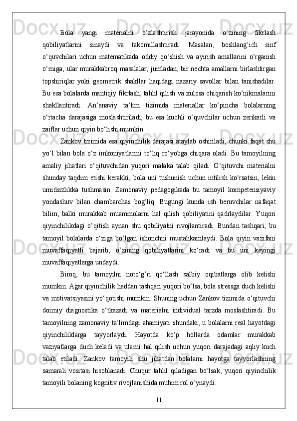 Bola   yangi   materialni   o‘zlashtirish   jarayonida   o‘zining   fikrlash
qobiliyatlarini   sinaydi   va   takomillashtiradi.   Masalan,   boshlang’ich   sinf
o‘quvchilari   uchun   matematikada   oddiy   qo‘shish   va   ayirish   amallarini   o‘rganish
o‘rniga, ular  murakkabroq masalalar, jumladan, bir nechta amallarni birlashtirgan
topshiriqlar   yoki   geometrik   shakllar   haqidagi   nazariy   savollar   bilan   tanishadilar.
Bu esa bolalarda mantiqiy fikrlash, tahlil qilish va xulosa chiqarish ko‘nikmalarini
shakllantiradi.   An’anaviy   ta’lim   tizimida   materiallar   ko‘pincha   bolalarning
o‘rtacha   darajasiga   moslashtiriladi,   bu   esa   kuchli   o‘quvchilar   uchun   zerikarli   va
zaiflar uchun qiyin bo‘lishi mumkin. 
Zankov tizimida esa qiyinchilik darajasi ataylab oshiriladi, chunki faqat shu
yo‘l   bilan   bola   o‘z   imkoniyatlarini   to‘liq   ro‘yobga   chiqara   oladi.   Bu   tamoyilning
amaliy   jihatlari   o‘qituvchidan   yuqori   malaka   talab   qiladi.   O‘qituvchi   materialni
shunday   taqdim   etishi   kerakki,   bola   uni   tushunish   uchun   intilish   ko‘rsatsin,   lekin
umidsizlikka   tushmasin.   Zamonaviy   pedagogikada   bu   tamoyil   kompetensiyaviy
yondashuv   bilan   chambarchas   bog’liq.   Bugungi   kunda   ish   beruvchilar   nafaqat
bilim,   balki   murakkab   muammolarni   hal   qilish   qobiliyatini   qadrlaydilar.   Yuqori
qiyinchilikdagi   o‘qitish   aynan   shu   qobiliyatni   rivojlantiradi.   Bundan   tashqari,   bu
tamoyil   bolalarda   o‘ziga   bo‘lgan   ishonchni   mustahkamlaydi.   Bola   qiyin   vazifani
muvaffaqiyatli   bajarib,   o‘zining   qobiliyatlarini   ko‘radi   va   bu   uni   keyingi
muvaffaqiyatlarga undaydi. 
Biroq,   bu   tamoyilni   noto‘g’ri   qo‘llash   salbiy   oqibatlarga   olib   kelishi
mumkin. Agar qiyinchilik haddan tashqari yuqori bo‘lsa, bola stressga duch kelishi
va motivatsiyasini yo‘qotishi mumkin. Shuning uchun Zankov tizimida o‘qituvchi
doimiy   diagnostika   o‘tkazadi   va   materialni   individual   tarzda   moslashtiradi.   Bu
tamoyilning zamonaviy ta’limdagi  ahamiyati  shundaki, u bolalarni real  hayotdagi
qiyinchiliklarga   tayyorlaydi.   Hayotda   ko‘p   hollarda   odamlar   murakkab
vaziyatlarga   duch   keladi   va   ularni   hal   qilish   uchun   yuqori   darajadagi   aqliy   kuch
talab   etiladi.   Zankov   tamoyili   shu   jihatdan   bolalarni   hayotga   tayyorlashning
samarali   vositasi   hisoblanadi.   Chuqur   tahlil   qiladigan   bo‘lsak,   yuqori   qiyinchilik
tamoyili bolaning kognitiv rivojlanishida muhim rol o‘ynaydi. 
11 