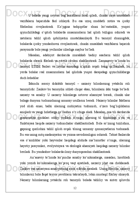 U  bolada   yangi   neyron   bog’lanishlarni   hosil   qiladi,  chunki   miya  murakkab
vazifalarni   bajarishda   faol   ishlaydi.   Bu   esa   uzoq   muddatli   xotira   va   ijodiy
fikrlashni   rivojlantiradi.   Ko‘pgina   tadqiqotlar   shuni   ko‘rsatadiki,   yuqori
qiyinchilikdagi   o‘qitish   bolalarda   muammolarni   hal   qilish   tezligini   oshiradi   va
xatolarni   tahlil   qilish   qobiliyatini   mustahkamlaydi.   Bu   tamoyil   shuningdek,
bolalarda   ijodiy   yondashuvni   rivojlantiradi,   chunki   murakkab   vazifalarni   bajarish
jarayonida bola yangi yechimlar izlashga majbur bo‘ladi. 
Masalan,   adabiyot   darslarida   murakkab   badiiy   asarlarni   tahlil   qilish
bolalarda obrazli fikrlash va estetik idrokni shakllantiradi. Zamonaviy ta’limda bu
tamoyil   STEM   fanlari   va   loyiha   asosidagi   o‘qitish   orqali   keng   qo‘llaniladi,   bu
yerda   bolalar   real   muammolarni   hal   qilishda   yuqori   darajadagi   qiyinchiliklarga
duch keladilar.
Ikkinchi   asosiy   didaktik   tamoyil   –   nazariy   bilimlarning   yetakchi   roli
tamoyilidir. Zankov bu tamoyilni ishlab chiqar ekan, bilimlarni ikki turga bo‘ladi:
nazariy   va   amaliy.   U   nazariy   bilimlarga   ustuvor   ahamiyat   beradi,   chunki   ular
bolaga dunyoni tushunishning umumiy usullarini beradi. Nazariy bilimlar faktlarni
yod   olish   emas,   balki   ularning   mohiyatini   tushunish,   o‘zaro   bog’liqliklarini
aniqlash va yangi holatlarga qo‘llashni o‘z ichiga oladi. Masalan, ona tili darslarida
grammatika   qoidalari   oddiy   yodlash   o‘rniga,   ularning   til   tizimidagi   o‘rni   va
funktsiyasi   haqida  nazariy tushunchalar   shakllantiriladi. Bola  so‘zning  tuzilishini,
gapning   qurilishini   tahlil   qilish   orqali   tilning   umumiy   qonuniyatlarini   tushunadi.
Bu esa uning nutq madaniyatini va yozma savodxonligini oshiradi. Tabiat fanlarida
esa   o‘simliklar   yoki   hayvonlar   haqidagi   alohida   ma’lumotlar   o‘rniga,   ularning
hayotiy jarayonlari, evolyutsiyasi va ekologik ahamiyati haqidagi nazariy bilimlar
beriladi. Bu yondashuv bolalarda ilmiy dunyoqarashni shakllantiradi.
  An’anaviy   ta’limda   ko‘pincha   amaliy   ko‘nikmalarga,   masalan,   hisoblash
yoki   yozish   ko‘nikmalariga   ko‘proq   vaqt   ajratiladi,   nazariy   jihat   esa   cheklanadi.
Zankov esa nazariyani amaliyotning asosi sifatida qaraladi. Uning fikricha, nazariy
bilimlarsiz bola faqat tayyor javoblarni takrorlaydi, lekin mustaqil fikrlay olmaydi.
Nazariy   bilimlarning   yetakchi   roli   tamoyili   bolada   tahliliy   va   sintez   qiluvchi
12 