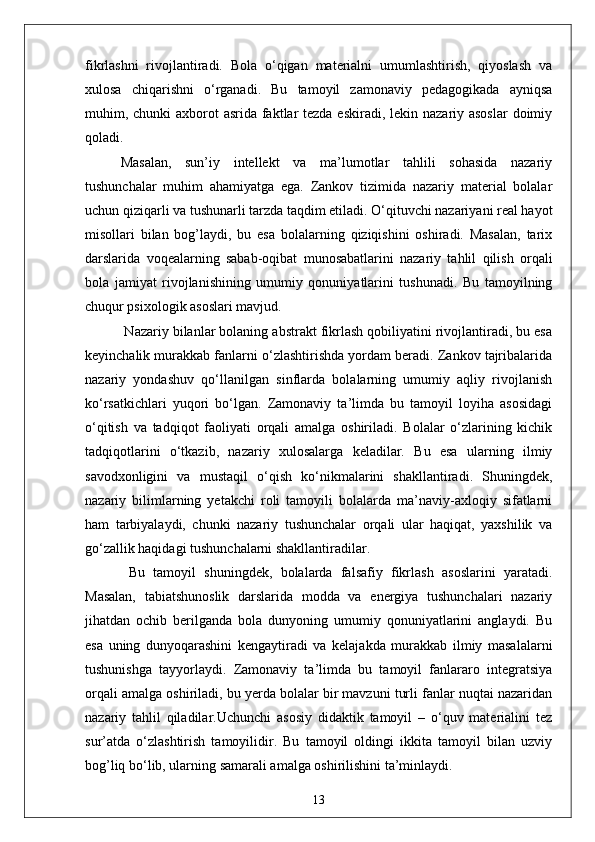 fikrlashni   rivojlantiradi.   Bola   o‘qigan   materialni   umumlashtirish,   qiyoslash   va
xulosa   chiqarishni   o‘rganadi.   Bu   tamoyil   zamonaviy   pedagogikada   ayniqsa
muhim, chunki  axborot  asrida faktlar tezda eskiradi, lekin nazariy asoslar  doimiy
qoladi. 
Masalan,   sun’iy   intellekt   va   ma’lumotlar   tahlili   sohasida   nazariy
tushunchalar   muhim   ahamiyatga   ega.   Zankov   tizimida   nazariy   material   bolalar
uchun qiziqarli va tushunarli tarzda taqdim etiladi. O‘qituvchi nazariyani real hayot
misollari   bilan   bog’laydi,   bu   esa   bolalarning   qiziqishini   oshiradi.   Masalan,   tarix
darslarida   voqealarning   sabab-oqibat   munosabatlarini   nazariy   tahlil   qilish   orqali
bola   jamiyat   rivojlanishining   umumiy   qonuniyatlarini   tushunadi.   Bu   tamoyilning
chuqur psixologik asoslari mavjud.
 Nazariy bilanlar bolaning abstrakt fikrlash qobiliyatini rivojlantiradi, bu esa
keyinchalik murakkab fanlarni o‘zlashtirishda yordam beradi. Zankov tajribalarida
nazariy   yondashuv   qo‘llanilgan   sinflarda   bolalarning   umumiy   aqliy   rivojlanish
ko‘rsatkichlari   yuqori   bo‘lgan.   Zamonaviy   ta’limda   bu   tamoyil   loyiha   asosidagi
o‘qitish   va   tadqiqot   faoliyati   orqali   amalga   oshiriladi.   Bolalar   o‘zlarining   kichik
tadqiqotlarini   o‘tkazib,   nazariy   xulosalarga   keladilar.   Bu   esa   ularning   ilmiy
savodxonligini   va   mustaqil   o‘qish   ko‘nikmalarini   shakllantiradi.   Shuningdek,
nazariy   bilimlarning   yetakchi   roli   tamoyili   bolalarda   ma’naviy-axloqiy   sifatlarni
ham   tarbiyalaydi,   chunki   nazariy   tushunchalar   orqali   ular   haqiqat,   yaxshilik   va
go‘zallik haqidagi tushunchalarni shakllantiradilar.
  Bu   tamoyil   shuningdek,   bolalarda   falsafiy   fikrlash   asoslarini   yaratadi.
Masalan,   tabiatshunoslik   darslarida   modda   va   energiya   tushunchalari   nazariy
jihatdan   ochib   berilganda   bola   dunyoning   umumiy   qonuniyatlarini   anglaydi.   Bu
esa   uning   dunyoqarashini   kengaytiradi   va   kelajakda   murakkab   ilmiy   masalalarni
tushunishga   tayyorlaydi.   Zamonaviy   ta’limda   bu   tamoyil   fanlararo   integratsiya
orqali amalga oshiriladi, bu yerda bolalar bir mavzuni turli fanlar nuqtai nazaridan
nazariy   tahlil   qiladilar.Uchunchi   asosiy   didaktik   tamoyil   –   o‘quv   materialini   tez
sur’atda   o‘zlashtirish   tamoyilidir.   Bu   tamoyil   oldingi   ikkita   tamoyil   bilan   uzviy
bog’liq bo‘lib, ularning samarali amalga oshirilishini ta’minlaydi. 
13 
