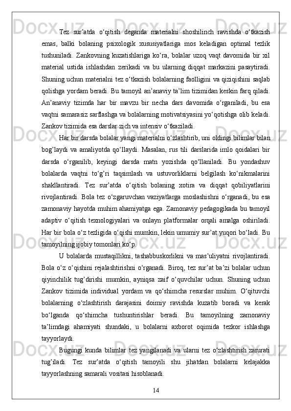 Tez   sur’atda   o‘qitish   deganda   materialni   shoshilinch   ravishda   o‘tkazish
emas,   balki   bolaning   psixologik   xususiyatlariga   mos   keladigan   optimal   tezlik
tushuniladi.   Zankovning   kuzatishlariga   ko‘ra,   bolalar   uzoq   vaqt   davomida   bir   xil
material   ustida   ishlashdan   zerikadi   va   bu   ularning   diqqat   markazini   pasaytiradi.
Shuning uchun materialni tez o‘tkazish bolalarning faolligini va qiziqishini saqlab
qolishga yordam beradi. Bu tamoyil an’anaviy ta’lim tizimidan keskin farq qiladi.
An’anaviy   tizimda   har   bir   mavzu   bir   necha   dars   davomida   o‘rganiladi,   bu   esa
vaqtni samarasiz sarflashga va bolalarning motivatsiyasini yo‘qotishga olib keladi.
Zankov tizimida esa darslar zich va intensiv o‘tkaziladi.
Har bir darsda bolalar yangi materialni o‘zlashtirib, uni oldingi bilimlar bilan
bog’laydi   va   amaliyotda   qo‘llaydi.   Masalan,   rus   tili   darslarida   imlo   qoidalari   bir
darsda   o‘rganilib,   keyingi   darsda   matn   yozishda   qo‘llaniladi.   Bu   yondashuv
bolalarda   vaqtni   to‘g’ri   taqsimlash   va   ustuvorliklarni   belgilash   ko‘nikmalarini
shakllantiradi.   Tez   sur’atda   o‘qitish   bolaning   xotira   va   diqqat   qobiliyatlarini
rivojlantiradi.   Bola   tez   o‘zgaruvchan   vaziyatlarga   moslashishni   o‘rganadi,   bu   esa
zamonaviy hayotda muhim ahamiyatga ega. Zamonaviy pedagogikada bu tamoyil
adaptiv   o‘qitish   texnologiyalari   va   onlayn   platformalar   orqali   amalga   oshiriladi.
Har bir bola o‘z tezligida o‘qishi mumkin, lekin umumiy sur’at yuqori bo‘ladi. Bu
tamoyilning ijobiy tomonlari ko‘p. 
U   bolalarda   mustaqillikni,   tashabbuskorlikni   va   mas’uliyatni   rivojlantiradi.
Bola o‘z o‘qishini rejalashtirishni  o‘rganadi. Biroq, tez sur’at ba’zi  bolalar  uchun
qiyinchilik   tug’dirishi   mumkin,   ayniqsa   zaif   o‘quvchilar   uchun.   Shuning   uchun
Zankov   tizimida   individual   yordam   va   qo‘shimcha   resurslar   muhim.   O‘qituvchi
bolalarning   o‘zlashtirish   darajasini   doimiy   ravishda   kuzatib   boradi   va   kerak
bo‘lganda   qo‘shimcha   tushuntirishlar   beradi.   Bu   tamoyilning   zamonaviy
ta’limdagi   ahamiyati   shundaki,   u   bolalarni   axborot   oqimida   tezkor   ishlashga
tayyorlaydi.
Bugungi   kunda   bilimlar   tez   yangilanadi   va   ularni   tez   o‘zlashtirish   zarurati
tug’iladi.   Tez   sur’atda   o‘qitish   tamoyili   shu   jihatdan   bolalarni   kelajakka
tayyorlashning samarali vositasi hisoblanadi.
14 