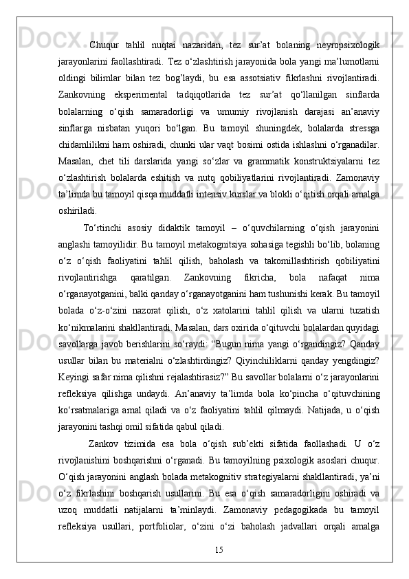   Chuqur   tahlil   nuqtai   nazaridan,   tez   sur’at   bolaning   neyropsixologik
jarayonlarini  faollashtiradi. Tez o‘zlashtirish  jarayonida bola yangi  ma’lumotlarni
oldingi   bilimlar   bilan   tez   bog’laydi,   bu   esa   assotsiativ   fikrlashni   rivojlantiradi.
Zankovning   eksperimental   tadqiqotlarida   tez   sur’at   qo‘llanilgan   sinflarda
bolalarning   o‘qish   samaradorligi   va   umumiy   rivojlanish   darajasi   an’anaviy
sinflarga   nisbatan   yuqori   bo‘lgan.   Bu   tamoyil   shuningdek,   bolalarda   stressga
chidamlilikni ham oshiradi, chunki ular  vaqt  bosimi ostida ishlashni  o‘rganadilar.
Masalan,   chet   tili   darslarida   yangi   so‘zlar   va   grammatik   konstruktsiyalarni   tez
o‘zlashtirish   bolalarda   eshitish   va   nutq   qobiliyatlarini   rivojlantiradi.   Zamonaviy
ta’limda bu tamoyil qisqa muddatli intensiv kurslar va blokli o‘qitish orqali amalga
oshiriladi.
To‘rtinchi   asosiy   didaktik   tamoyil   –   o‘quvchilarning   o‘qish   jarayonini
anglashi tamoyilidir. Bu tamoyil metakognitsiya sohasiga tegishli bo‘lib, bolaning
o‘z   o‘qish   faoliyatini   tahlil   qilish,   baholash   va   takomillashtirish   qobiliyatini
rivojlantirishga   qaratilgan.   Zankovning   fikricha,   bola   nafaqat   nima
o‘rganayotganini, balki qanday o‘rganayotganini ham tushunishi kerak. Bu tamoyil
bolada   o‘z-o‘zini   nazorat   qilish,   o‘z   xatolarini   tahlil   qilish   va   ularni   tuzatish
ko‘nikmalarini shakllantiradi. Masalan, dars oxirida o‘qituvchi bolalardan quyidagi
savollarga   javob   berishlarini   so‘raydi:   “Bugun   nima   yangi   o‘rgandingiz?   Qanday
usullar   bilan   bu   materialni   o‘zlashtirdingiz?   Qiyinchiliklarni   qanday   yengdingiz?
Keyingi safar nima qilishni rejalashtirasiz?” Bu savollar bolalarni o‘z jarayonlarini
refleksiya   qilishga   undaydi.   An’anaviy   ta’limda   bola   ko‘pincha   o‘qituvchining
ko‘rsatmalariga   amal   qiladi   va   o‘z   faoliyatini   tahlil   qilmaydi.   Natijada,   u   o‘qish
jarayonini tashqi omil sifatida qabul qiladi.
  Zankov   tizimida   esa   bola   o‘qish   sub’ekti   sifatida   faollashadi.   U   o‘z
rivojlanishini   boshqarishni   o‘rganadi.   Bu   tamoyilning   psixologik   asoslari   chuqur.
O‘qish jarayonini anglash bolada metakognitiv strategiyalarni shakllantiradi, ya’ni
o‘z   fikrlashini   boshqarish   usullarini.   Bu   esa   o‘qish   samaradorligini   oshiradi   va
uzoq   muddatli   natijalarni   ta’minlaydi.   Zamonaviy   pedagogikada   bu   tamoyil
refleksiya   usullari,   portfoliolar,   o‘zini   o‘zi   baholash   jadvallari   orqali   amalga
15 
