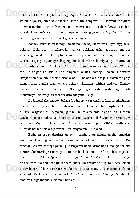 oshiriladi. Masalan, loyiha asosidagi o‘qitishda bolalar o‘z loyihalarini tahlil qiladi
va   nima   yaxshi,   nima   yaxshilanishi   kerakligini   aniqlaydi.   Bu   tamoyil   inklyuziv
ta’limda   ayniqsa   muhim.   Har   bir   bola   o‘zining   o‘qish   uslubini   (vizual,   eshitish,
kinestetik   va   boshqalar)   tushunib,   unga   mos   strategiyalarni   tanlay   oladi.   Bu   esa
ta’limning shaxsiy yo‘naltirilganligini ta’minlaydi. 
Zankov   tizimida   bu   tamoyil   bolalarda   mustaqillik   va   mas’uliyat   tuyg’usini
oshiradi.   Bola   o‘z   muvaffaqiyatlari   va   kamchiliklari   uchun   javobgarlikni   o‘z
zimmasiga   oladi.   Bu   tamoyilning   zamonaviy   ahamiyati   shundaki,   u   bolalarni
umrbod o‘qishga tayyorlaydi. Bugungi kunda bilimlarni doimiy yangilash zarur va
o‘z   o‘qish   jarayonini   boshqara   olish   muhim   kompetensiya   hisoblanadi.   Chuqur
tahlil   qiladigan   bo‘lsak,   o‘qish   jarayonini   anglash   tamoyili   bolaning   shaxsiy
rivojlanishida   muhim   bosqich   hisoblanadi.   U   bolada   o‘z-o‘ziga   nisbatan   tanqidiy
munosabatni   shakllantiradi   va   uni   doimiy   takomillashtirishga   undaydi.   Zankov
eksperimentlarida   bu   tamoyil   qo‘llanilgan   guruhlarda   bolalarning   o‘qish
motivatsiyasi va natijalari sezilarli darajada yaxshilangan. 
Bu tamoyil shuningdek, bolalarda ijtimoiy ko‘nikmalarni ham rivojlantiradi,
chunki   ular   o‘z   jarayonlarini   boshqalar   bilan   muhokama   qilish   orqali   hamkorlik
qilishni   o‘rganadilar.   Masalan,   guruhli   muhokamalarda   bolalar   o‘z   fikrlash
usullarini taqqoslaydi va yangi strategiyalarni o‘zlashtiradi. Bu tamoyil zamonaviy
ta’limda   sun’iy   intellekt   asosidagi   o‘qitish   vositalari   orqali   qo‘llab-quvvatlanadi,
bu yerda har bir bola o‘z jarayonini real vaqtda tahlil qila oladi.
Beshinchi   asosiy   didaktik   tamoyil   –   barcha   o‘quvchilarning,   shu   jumladan
zaif o‘quvchilarning ham rivojlanishi ustida maqsadli va tizimli ish tamoyilidir. Bu
tamoyil   Zankov   konsepsiyasining   insonparvarlik   va   demokratik   mohiyatini   aks
ettiradi.   Zankovning   ishonchiga   ko‘ra,   har   bir   bola,   hatto  zaif   deb  hisoblanganlar
ham,   to‘g’ri   tashkil   etilgan   o‘qitish   jarayonida   rivojlanishi   mumkin.   Bu   tamoyil
an’anaviy ta’lim tizimidan tubdan farq qiladi. An’anaviy tizimda ko‘pincha kuchli
o‘quvchilarga   e’tibor   qaratiladi,   zaiflar   esa   orqada   qoladi   yoki   maxsus   sinflarga
ajratiladi.   Zankov   tizimida   esa   zaif   o‘quvchilar   umumiy   sinf   faoliyatida   ishtirok
etadi va ularga individual yordam beriladi.
16 