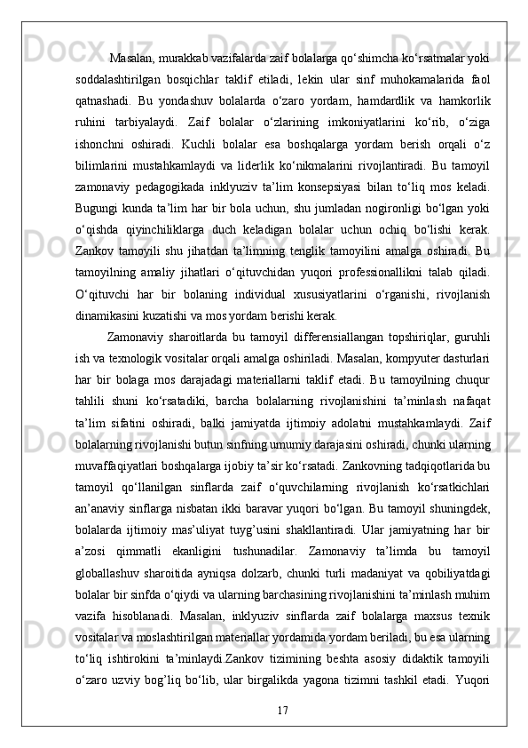  Masalan, murakkab vazifalarda zaif bolalarga qo‘shimcha ko‘rsatmalar yoki
soddalashtirilgan   bosqichlar   taklif   etiladi,   lekin   ular   sinf   muhokamalarida   faol
qatnashadi.   Bu   yondashuv   bolalarda   o‘zaro   yordam,   hamdardlik   va   hamkorlik
ruhini   tarbiyalaydi.   Zaif   bolalar   o‘zlarining   imkoniyatlarini   ko‘rib,   o‘ziga
ishonchni   oshiradi.   Kuchli   bolalar   esa   boshqalarga   yordam   berish   orqali   o‘z
bilimlarini   mustahkamlaydi   va   liderlik   ko‘nikmalarini   rivojlantiradi.   Bu   tamoyil
zamonaviy   pedagogikada   inklyuziv   ta’lim   konsepsiyasi   bilan   to‘liq   mos   keladi.
Bugungi  kunda  ta’lim   har  bir   bola  uchun,  shu   jumladan   nogironligi  bo‘lgan  yoki
o‘qishda   qiyinchiliklarga   duch   keladigan   bolalar   uchun   ochiq   bo‘lishi   kerak.
Zankov   tamoyili   shu   jihatdan   ta’limning   tenglik   tamoyilini   amalga   oshiradi.   Bu
tamoyilning   amaliy   jihatlari   o‘qituvchidan   yuqori   professionallikni   talab   qiladi.
O‘qituvchi   har   bir   bolaning   individual   xususiyatlarini   o‘rganishi,   rivojlanish
dinamikasini kuzatishi va mos yordam berishi kerak. 
Zamonaviy   sharoitlarda   bu   tamoyil   differensiallangan   topshiriqlar,   guruhli
ish va texnologik vositalar orqali amalga oshiriladi. Masalan, kompyuter dasturlari
har   bir   bolaga   mos   darajadagi   materiallarni   taklif   etadi.   Bu   tamoyilning   chuqur
tahlili   shuni   ko‘rsatadiki,   barcha   bolalarning   rivojlanishini   ta’minlash   nafaqat
ta’lim   sifatini   oshiradi,   balki   jamiyatda   ijtimoiy   adolatni   mustahkamlaydi.   Zaif
bolalarning rivojlanishi butun sinfning umumiy darajasini oshiradi, chunki ularning
muvaffaqiyatlari boshqalarga ijobiy ta’sir ko‘rsatadi. Zankovning tadqiqotlarida bu
tamoyil   qo‘llanilgan   sinflarda   zaif   o‘quvchilarning   rivojlanish   ko‘rsatkichlari
an’anaviy sinflarga nisbatan ikki  baravar yuqori  bo‘lgan. Bu tamoyil  shuningdek,
bolalarda   ijtimoiy   mas’uliyat   tuyg’usini   shakllantiradi.   Ular   jamiyatning   har   bir
a’zosi   qimmatli   ekanligini   tushunadilar.   Zamonaviy   ta’limda   bu   tamoyil
globallashuv   sharoitida   ayniqsa   dolzarb,   chunki   turli   madaniyat   va   qobiliyatdagi
bolalar bir sinfda o‘qiydi va ularning barchasining rivojlanishini ta’minlash muhim
vazifa   hisoblanadi.   Masalan,   inklyuziv   sinflarda   zaif   bolalarga   maxsus   texnik
vositalar va moslashtirilgan materiallar yordamida yordam beriladi, bu esa ularning
to‘liq   ishtirokini   ta’minlaydi.Zankov   tizimining   beshta   asosiy   didaktik   tamoyili
o‘zaro   uzviy   bog’liq   bo‘lib,   ular   birgalikda   yagona   tizimni   tashkil   etadi.   Yuqori
17 