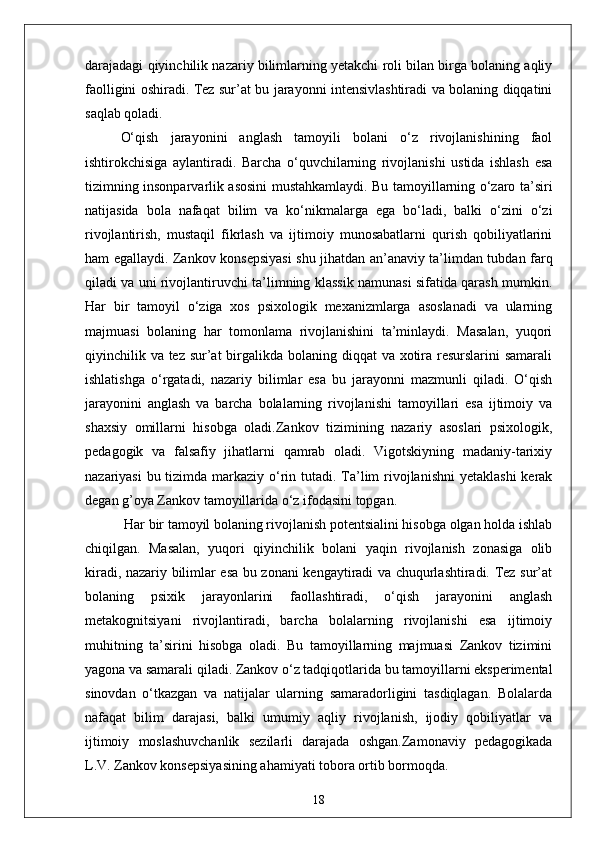 darajadagi qiyinchilik nazariy bilimlarning yetakchi roli bilan birga bolaning aqliy
faolligini oshiradi. Tez sur’at bu jarayonni intensivlashtiradi va bolaning diqqatini
saqlab qoladi. 
O‘qish   jarayonini   anglash   tamoyili   bolani   o‘z   rivojlanishining   faol
ishtirokchisiga   aylantiradi.   Barcha   o‘quvchilarning   rivojlanishi   ustida   ishlash   esa
tizimning insonparvarlik asosini mustahkamlaydi. Bu tamoyillarning o‘zaro ta’siri
natijasida   bola   nafaqat   bilim   va   ko‘nikmalarga   ega   bo‘ladi,   balki   o‘zini   o‘zi
rivojlantirish,   mustaqil   fikrlash   va   ijtimoiy   munosabatlarni   qurish   qobiliyatlarini
ham egallaydi. Zankov konsepsiyasi shu jihatdan an’anaviy ta’limdan tubdan farq
qiladi va uni rivojlantiruvchi ta’limning klassik namunasi sifatida qarash mumkin.
Har   bir   tamoyil   o‘ziga   xos   psixologik   mexanizmlarga   asoslanadi   va   ularning
majmuasi   bolaning   har   tomonlama   rivojlanishini   ta’minlaydi.   Masalan,   yuqori
qiyinchilik va tez sur’at  birgalikda bolaning diqqat  va xotira resurslarini  samarali
ishlatishga   o‘rgatadi,   nazariy   bilimlar   esa   bu   jarayonni   mazmunli   qiladi.   O‘qish
jarayonini   anglash   va   barcha   bolalarning   rivojlanishi   tamoyillari   esa   ijtimoiy   va
shaxsiy   omillarni   hisobga   oladi.Zankov   tizimining   nazariy   asoslari   psixologik,
pedagogik   va   falsafiy   jihatlarni   qamrab   oladi.   Vigotskiyning   madaniy-tarixiy
nazariyasi  bu tizimda markaziy o‘rin tutadi. Ta’lim  rivojlanishni  yetaklashi  kerak
degan g’oya Zankov tamoyillarida o‘z ifodasini topgan.
 Har bir tamoyil bolaning rivojlanish potentsialini hisobga olgan holda ishlab
chiqilgan.   Masalan,   yuqori   qiyinchilik   bolani   yaqin   rivojlanish   zonasiga   olib
kiradi, nazariy bilimlar esa bu zonani kengaytiradi va chuqurlashtiradi. Tez sur’at
bolaning   psixik   jarayonlarini   faollashtiradi,   o‘qish   jarayonini   anglash
metakognitsiyani   rivojlantiradi,   barcha   bolalarning   rivojlanishi   esa   ijtimoiy
muhitning   ta’sirini   hisobga   oladi.   Bu   tamoyillarning   majmuasi   Zankov   tizimini
yagona va samarali qiladi. Zankov o‘z tadqiqotlarida bu tamoyillarni eksperimental
sinovdan   o‘tkazgan   va   natijalar   ularning   samaradorligini   tasdiqlagan.   Bolalarda
nafaqat   bilim   darajasi,   balki   umumiy   aqliy   rivojlanish,   ijodiy   qobiliyatlar   va
ijtimoiy   moslashuvchanlik   sezilarli   darajada   oshgan.Zamonaviy   pedagogikada
L.V. Zankov konsepsiyasining ahamiyati tobora ortib bormoqda. 
18 