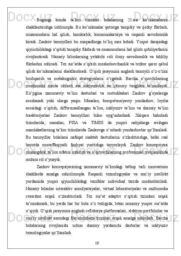 Bugungi   kunda   ta’lim   tizimlari   bolalarning   21-asr   ko‘nikmalarini
shakllantirishga   intilmoqda.   Bu   ko‘nikmalar   qatoriga   tanqidiy   va   ijodiy   fikrlash,
muammolarni   hal   qilish,   hamkorlik,   kommunikatsiya   va   raqamli   savodxonlik
kiradi.   Zankov   tamoyillari   bu   maqsadlarga   to‘liq   mos   keladi.   Yuqori   darajadagi
qiyinchilikdagi o‘qitish tanqidiy fikrlash va muammolarni hal qilish qobiliyatlarini
rivojlantiradi.   Nazariy   bilimlarning   yetakchi   roli   ilmiy   savodxonlik   va   tahliliy
fikrlashni   oshiradi.   Tez   sur’atda   o‘qitish   moslashuvchanlik   va   tezkor   qaror   qabul
qilish ko‘nikmalarini  shakllantiradi. O‘qish jarayonini  anglash  tamoyili  o‘z-o‘zini
boshqarish   va   metakognitiv   strategiyalarni   o‘rgatadi.   Barcha   o‘quvchilarning
rivojlanishi   ustida   ishlash   esa   inklyuzivlik   va   ijtimoiy   tenglikni   ta’minlaydi.
Ko‘pgina   zamonaviy   ta’lim   dasturlari   va   metodikalari   Zankov   g’oyalariga
asoslanadi   yoki   ularga   yaqin.   Masalan,   kompetensiyaviy   yondashuv,   loyiha
asosidagi   o‘qitish,   differensiallangan   ta’lim,   inklyuziv   ta’lim   va   shaxsiy   ta’lim
traektoriyalari   Zankov   tamoyillari   bilan   uyg’unlashadi.   Xalqaro   baholash
tizimlarida,   masalan,   PISA   va   TIMSS   da   yuqori   natijalarga   erishgan
mamlakatlarning ta’lim   tizimlarida  Zankovga o‘xshash   yondashuvlar  qo‘llaniladi.
Bu   tamoyillar   bolalarni   nafaqat   maktab   dasturlarini   o‘zlashtirishga,   balki   real
hayotda   muvaffaqiyatli   faoliyat   yuritishga   tayyorlaydi.   Zankov   konsepsiyasi
shuningdek, ta’lim sifatini oshirish va o‘qituvchilarning professional rivojlanishida
muhim rol o‘ynaydi.
Zankov   konsepsiyasining   zamonaviy   ta’limdagi   tatbiqi   turli   innovatsion
shakllarda   amalga   oshirilmoqda.   Raqamli   texnologiyalar   va   sun’iy   intellekt
yordamida   yuqori   qiyinchilikdagi   vazifalar   individual   tarzda   moslashtiriladi.
Nazariy   bilanlar   interaktiv   simulyatsiyalar,   virtual   laboratoriyalar   va   multimedia
resurslari   orqali   o‘zlashtiriladi.   Tez   sur’at   adaptiv   o‘qitish   tizimlari   orqali
ta’minlanadi,   bu   yerda   har   bir   bola   o‘z   tezligida,   lekin   umumiy   yuqori   sur’atda
o‘qiydi. O‘qish jarayonini anglash refleksiya platformalari, elektron portfoliolar va
sun’iy intellekt  asosidagi  fikr-mulohaza tizimlari  orqali  amalga oshiriladi. Barcha
bolalarning   rivojlanishi   uchun   shaxsiy   yordamchi   dasturlar   va   inklyuziv
texnologiyalar qo‘llaniladi. 
19 