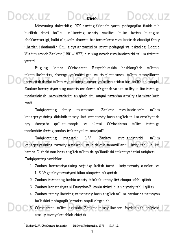 Kirish
Mavzuning   dolzarbligi.   XX   asrning   ikkinchi   yarmi   pedagogika   fanida   tub
burilish   davri   bo‘ldi:   ta’limning   asosiy   vazifasi   bilim   berish   bilangina
cheklanmasligi, balki o‘quvchi shaxsini har tomonlama rivojlantirish ekanligi ilmiy
jihatdan   isbotlandi. 1
  Shu   g’oyalar   zaminida   sovet   pedagogi   va   psixologi   Leonid
Vladimirovich Zankov (1901–1977) o‘zining noyob rivojlantiruvchi ta’lim tizimini
yaratdi.
Bugungi   kunda   O‘zbekiston   Respublikasida   boshlang’ich   ta’limni
takomillashtirish,   shaxsga   yo‘naltirilgan   va   rivojlantiruvchi   ta’lim   tamoyillarini
joriy etish davlat ta’lim siyosatining ustuvor yo‘nalishlaridan biri bo‘lib qolmoqda.
Zankov konsepsiyasining nazariy asoslarini o‘rganish va uni milliy ta’lim tizimiga
moslashtirish   imkoniyatlarini   aniqlash   shu  nuqtai  nazardan  amaliy  ahamiyat   kasb
etadi.
Tadqiqotning   ilmiy   muammosi:   Zankov   rivojlantiruvchi   ta’lim
konsepsiyasining   didaktik   tamoyillari   zamonaviy   boshlang’ich   ta’lim   amaliyotida
qay   darajada   qo‘llanilmoqda   va   ularni   O‘zbekiston   ta’lim   tizimiga
moslashtirishning qanday imkoniyatlari mavjud?
Tadqiqotning   maqsadi:   L.V.   Zankov   rivojlantiruvchi   ta’lim
konsepsiyasining   nazariy   asoslarini   va   didaktik   tamoyillarini   ilmiy   tahlil   qilish
hamda O‘zbekiston boshlang’ich ta’limida qo‘llanilishi imkoniyatlarini aniqlash.
Tadqiqotning vazifalari:
1. Zankov   konsepsiyasining   vujudga   kelish   tarixi,   ilmiy-nazariy   asoslari   va
L.S. Vigotskiy nazariyasi bilan aloqasini o‘rganish.
2. Zankov tizimining beshta asosiy didaktik tamoyilini chuqur tahlil qilish.
3. Zankov konsepsiyasini Davydov-Elkonin tizimi bilan qiyosiy tahlil qilish.
4. Zankov tamoyillarining zamonaviy boshlang’ich ta’lim darslarida namoyon
bo‘lishini pedagogik kuzatish orqali o‘rganish.
5. O‘zbekiston   ta’lim   tizimida   Zankov   tamoyillaridan   foydalanish   bo‘yicha
amaliy tavsiyalar ishlab chiqish.
1
Zankov L.V. Obucheniye i razvitiye. — Moskva: Pedagogika, 1975. — S. 5–12.
2 