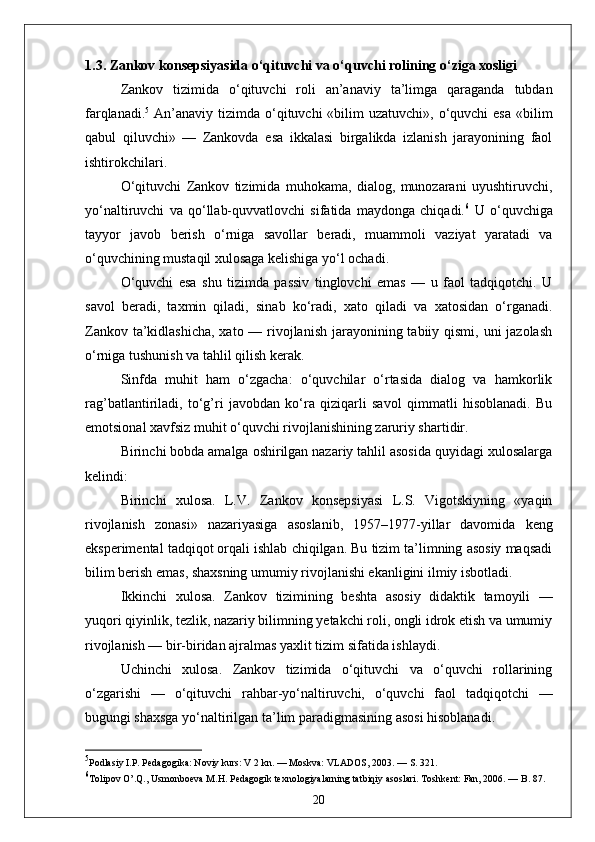 1.3. Zankov konsepsiyasida o‘qituvchi va o‘quvchi rolining o‘ziga xosligi
Zankov   tizimida   o‘qituvchi   roli   an’anaviy   ta’limga   qaraganda   tubdan
farqlanadi. 5
  An’anaviy  tizimda o‘qituvchi  «bilim  uzatuvchi», o‘quvchi  esa  «bilim
qabul   qiluvchi»   —   Zankovda   esa   ikkalasi   birgalikda   izlanish   jarayonining   faol
ishtirokchilari.
O‘qituvchi   Zankov   tizimida   muhokama,   dialog,   munozarani   uyushtiruvchi,
yo‘naltiruvchi   va   qo‘llab-quvvatlovchi   sifatida   maydonga   chiqadi. 6
  U   o‘quvchiga
tayyor   javob   berish   o‘rniga   savollar   beradi,   muammoli   vaziyat   yaratadi   va
o‘quvchining mustaqil xulosaga kelishiga yo‘l ochadi.
O‘quvchi   esa   shu   tizimda   passiv   tinglovchi   emas   —   u   faol   tadqiqotchi.   U
savol   beradi,   taxmin   qiladi,   sinab   ko‘radi,   xato   qiladi   va   xatosidan   o‘rganadi.
Zankov ta’kidlashicha,  xato — rivojlanish jarayonining tabiiy qismi, uni jazolash
o‘rniga tushunish va tahlil qilish kerak.
Sinfda   muhit   ham   o‘zgacha:   o‘quvchilar   o‘rtasida   dialog   va   hamkorlik
rag’batlantiriladi,   to‘g’ri   javobdan   ko‘ra   qiziqarli   savol   qimmatli   hisoblanadi.   Bu
emotsional xavfsiz muhit o‘quvchi rivojlanishining zaruriy shartidir.
Birinchi bobda amalga oshirilgan nazariy tahlil asosida quyidagi xulosalarga
kelindi:
Birinchi   xulosa.   L.V.   Zankov   konsepsiyasi   L.S.   Vigotskiyning   «yaqin
rivojlanish   zonasi»   nazariyasiga   asoslanib,   1957–1977-yillar   davomida   keng
eksperimental tadqiqot orqali ishlab chiqilgan. Bu tizim ta’limning asosiy maqsadi
bilim berish emas, shaxsning umumiy rivojlanishi ekanligini ilmiy isbotladi.
Ikkinchi   xulosa.   Zankov   tizimining   beshta   asosiy   didaktik   tamoyili   —
yuqori qiyinlik, tezlik, nazariy bilimning yetakchi roli, ongli idrok etish va umumiy
rivojlanish — bir-biridan ajralmas yaxlit tizim sifatida ishlaydi.
Uchinchi   xulosa.   Zankov   tizimida   o‘qituvchi   va   o‘quvchi   rollarining
o‘zgarishi   —   o‘qituvchi   rahbar-yo‘naltiruvchi,   o‘quvchi   faol   tadqiqotchi   —
bugungi shaxsga yo‘naltirilgan ta’lim paradigmasining asosi hisoblanadi.
5
Podlasiy I.P. Pedagogika: Noviy kurs: V 2 kn. — Moskva: VLADOS, 2003. — S. 321.
6
Tolipov O’.Q., Usmonboeva M.H. Pedagogik texnologiyalarning tatbiqiy asoslari. Toshkent: Fan, 2006. — B. 87.
20 