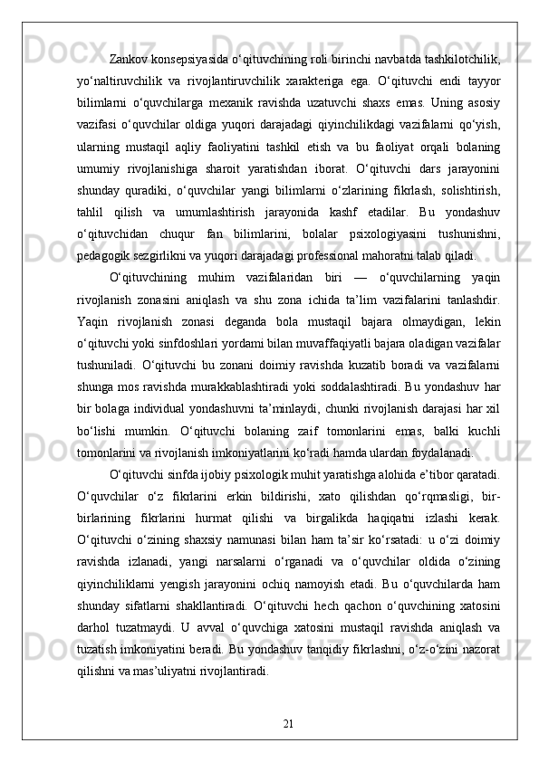 Zankov konsepsiyasida o‘qituvchining roli birinchi navbatda tashkilotchilik,
yo‘naltiruvchilik   va   rivojlantiruvchilik   xarakteriga   ega.   O‘qituvchi   endi   tayyor
bilimlarni   o‘quvchilarga   mexanik   ravishda   uzatuvchi   shaxs   emas.   Uning   asosiy
vazifasi   o‘quvchilar   oldiga   yuqori   darajadagi   qiyinchilikdagi   vazifalarni   qo‘yish,
ularning   mustaqil   aqliy   faoliyatini   tashkil   etish   va   bu   faoliyat   orqali   bolaning
umumiy   rivojlanishiga   sharoit   yaratishdan   iborat.   O‘qituvchi   dars   jarayonini
shunday   quradiki,   o‘quvchilar   yangi   bilimlarni   o‘zlarining   fikrlash,   solishtirish,
tahlil   qilish   va   umumlashtirish   jarayonida   kashf   etadilar.   Bu   yondashuv
o‘qituvchidan   chuqur   fan   bilimlarini,   bolalar   psixologiyasini   tushunishni,
pedagogik sezgirlikni va yuqori darajadagi professional mahoratni talab qiladi.
O‘qituvchining   muhim   vazifalaridan   biri   —   o‘quvchilarning   yaqin
rivojlanish   zonasini   aniqlash   va   shu   zona   ichida   ta’lim   vazifalarini   tanlashdir.
Yaqin   rivojlanish   zonasi   deganda   bola   mustaqil   bajara   olmaydigan,   lekin
o‘qituvchi yoki sinfdoshlari yordami bilan muvaffaqiyatli bajara oladigan vazifalar
tushuniladi.   O‘qituvchi   bu   zonani   doimiy   ravishda   kuzatib   boradi   va   vazifalarni
shunga   mos   ravishda   murakkablashtiradi   yoki   soddalashtiradi.   Bu   yondashuv   har
bir  bolaga  individual  yondashuvni  ta’minlaydi, chunki  rivojlanish darajasi  har  xil
bo‘lishi   mumkin.   O‘qituvchi   bolaning   zaif   tomonlarini   emas,   balki   kuchli
tomonlarini va rivojlanish imkoniyatlarini ko‘radi hamda ulardan foydalanadi.
O‘qituvchi sinfda ijobiy psixologik muhit yaratishga alohida e’tibor qaratadi.
O‘quvchilar   o‘z   fikrlarini   erkin   bildirishi,   xato   qilishdan   qo‘rqmasligi,   bir-
birlarining   fikrlarini   hurmat   qilishi   va   birgalikda   haqiqatni   izlashi   kerak.
O‘qituvchi   o‘zining   shaxsiy   namunasi   bilan   ham   ta’sir   ko‘rsatadi:   u   o‘zi   doimiy
ravishda   izlanadi,   yangi   narsalarni   o‘rganadi   va   o‘quvchilar   oldida   o‘zining
qiyinchiliklarni   yengish   jarayonini   ochiq   namoyish   etadi.   Bu   o‘quvchilarda   ham
shunday   sifatlarni   shakllantiradi.   O‘qituvchi   hech   qachon   o‘quvchining   xatosini
darhol   tuzatmaydi.   U   avval   o‘quvchiga   xatosini   mustaqil   ravishda   aniqlash   va
tuzatish imkoniyatini beradi. Bu yondashuv tanqidiy fikrlashni, o‘z-o‘zini nazorat
qilishni va mas’uliyatni rivojlantiradi.
21 