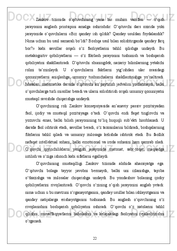 Zankov   tizimida   o‘qituvchining   yana   bir   muhim   vazifasi   —   o‘qish
jarayonini   anglash   printsipini   amalga   oshirishdir.   O‘qituvchi   dars   oxirida   yoki
jarayonida   o‘quvchilarni   «Biz   qanday   ish   qildik?   Qanday   usuldan   foydalandik?
Nima uchun bu usul samarali bo‘ldi? Boshqa usul bilan solishtirganda qanday farq
bor?»   kabi   savollar   orqali   o‘z   faoliyatlarini   tahlil   qilishga   undaydi.   Bu
metakognitiv   qobiliyatlarni   —   o‘z   fikrlash   jarayonini   tushunish   va   boshqarish
qobiliyatini   shakllantiradi.   O‘qituvchi   shuningdek,   nazariy   bilimlarning   yetakchi
rolini   ta’minlaydi.   U   o‘quvchilarni   faktlarni   yig’ishdan   ular   orasidagi
qonuniyatlarni   aniqlashga,   umumiy   tushunchalarni   shakllantirishga   yo‘naltiradi.
Masalan,   matematika  darsida   o‘qituvchi   ko‘paytirish   jadvalini   yodlatmaydi,  balki
o‘quvchilarga turli misollar beradi va ularni solishtirish orqali umumiy qonuniyatni
mustaqil ravishda chiqarishga undaydi.
O‘quvchining   roli   Zankov   konsepsiyasida   an’anaviy   passiv   pozitsiyadan
faol,   ijodiy   va   mustaqil   pozitsiyaga   o‘tadi.   O‘quvchi   endi   faqat   tinglovchi   va
yozuvchi   emas,   balki   bilish   jarayonining   to‘liq   huquqli   sub’ekti   hisoblanadi.   U
darsda faol ishtirok etadi, savollar beradi, o‘z taxminlarini bildiradi, boshqalarning
fikrlarini   tahlil   qiladi   va   umumiy   xulosaga   kelishda   ishtirok   etadi.   Bu   faollik
nafaqat intellektual  sohani, balki emotsional  va iroda sohasini  ham qamrab oladi.
O‘quvchi   qiyinchiliklarni   yengish   jarayonida   matonat,   sabr-toqat,   maqsadga
intilish va o‘ziga ishonch kabi sifatlarni egallaydi.
O‘quvchining   mustaqilligi   Zankov   tizimida   alohida   ahamiyatga   ega.
O‘qituvchi   bolaga   tayyor   javobni   bermaydi,   balki   uni   izlanishga,   tajriba
o‘tkazishga   va   xulosalar   chiqarishga   undaydi.   Bu   yondashuv   bolaning   ijodiy
qobiliyatlarini   rivojlantiradi.   O‘quvchi   o‘zining   o‘qish   jarayonini   anglab   yetadi:
nima uchun u bu mavzuni o‘rganayotganini, qanday usullar bilan ishlayotganini va
qanday   natijalarga   erishayotganini   tushunadi.   Bu   anglash   o‘quvchining   o‘z
rivojlanishini   boshqarish   qobiliyatini   oshiradi.   O‘quvchi   o‘z   xatolarini   tahlil
qilishni,   muvaffaqiyatlarini   baholashni   va   kelajakdagi   faoliyatini   rejalashtirishni
o‘rganadi.
22 