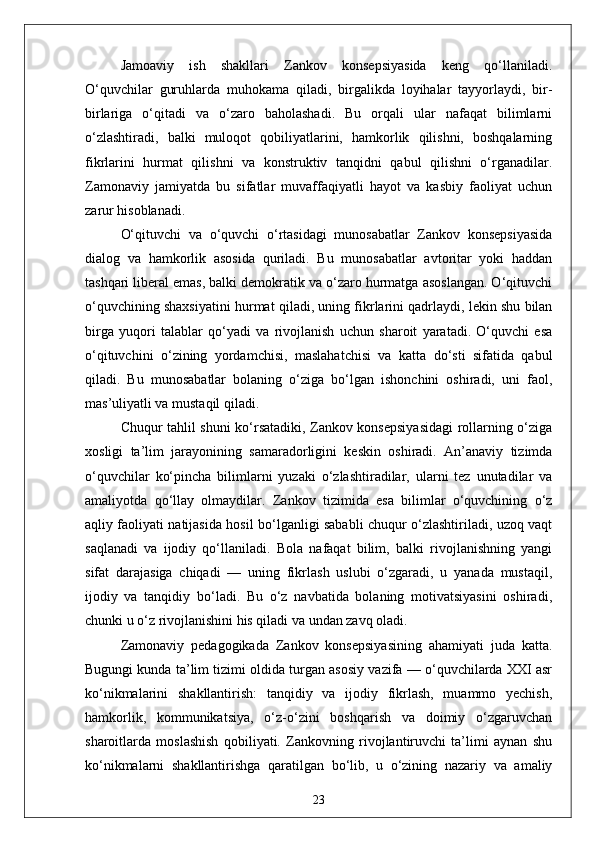 Jamoaviy   ish   shakllari   Zankov   konsepsiyasida   keng   qo‘llaniladi.
O‘quvchilar   guruhlarda   muhokama   qiladi,   birgalikda   loyihalar   tayyorlaydi,   bir-
birlariga   o‘qitadi   va   o‘zaro   baholashadi.   Bu   orqali   ular   nafaqat   bilimlarni
o‘zlashtiradi,   balki   muloqot   qobiliyatlarini,   hamkorlik   qilishni,   boshqalarning
fikrlarini   hurmat   qilishni   va   konstruktiv   tanqidni   qabul   qilishni   o‘rganadilar.
Zamonaviy   jamiyatda   bu   sifatlar   muvaffaqiyatli   hayot   va   kasbiy   faoliyat   uchun
zarur hisoblanadi.
O‘qituvchi   va   o‘quvchi   o‘rtasidagi   munosabatlar   Zankov   konsepsiyasida
dialog   va   hamkorlik   asosida   quriladi.   Bu   munosabatlar   avtoritar   yoki   haddan
tashqari liberal emas, balki demokratik va o‘zaro hurmatga asoslangan. O‘qituvchi
o‘quvchining shaxsiyatini hurmat qiladi, uning fikrlarini qadrlaydi, lekin shu bilan
birga   yuqori   talablar   qo‘yadi   va   rivojlanish   uchun   sharoit   yaratadi.   O‘quvchi   esa
o‘qituvchini   o‘zining   yordamchisi,   maslahatchisi   va   katta   do‘sti   sifatida   qabul
qiladi.   Bu   munosabatlar   bolaning   o‘ziga   bo‘lgan   ishonchini   oshiradi,   uni   faol,
mas’uliyatli va mustaqil qiladi.
Chuqur tahlil shuni ko‘rsatadiki, Zankov konsepsiyasidagi  rollarning o‘ziga
xosligi   ta’lim   jarayonining   samaradorligini   keskin   oshiradi.   An’anaviy   tizimda
o‘quvchilar   ko‘pincha   bilimlarni   yuzaki   o‘zlashtiradilar,   ularni   tez   unutadilar   va
amaliyotda   qo‘llay   olmaydilar.   Zankov   tizimida   esa   bilimlar   o‘quvchining   o‘z
aqliy faoliyati natijasida hosil bo‘lganligi sababli chuqur o‘zlashtiriladi, uzoq vaqt
saqlanadi   va   ijodiy   qo‘llaniladi.   Bola   nafaqat   bilim,   balki   rivojlanishning   yangi
sifat   darajasiga   chiqadi   —   uning   fikrlash   uslubi   o‘zgaradi,   u   yanada   mustaqil,
ijodiy   va   tanqidiy   bo‘ladi.   Bu   o‘z   navbatida   bolaning   motivatsiyasini   oshiradi,
chunki u o‘z rivojlanishini his qiladi va undan zavq oladi.
Zamonaviy   pedagogikada   Zankov   konsepsiyasining   ahamiyati   juda   katta.
Bugungi kunda ta’lim tizimi oldida turgan asosiy vazifa — o‘quvchilarda XXI asr
ko‘nikmalarini   shakllantirish:   tanqidiy   va   ijodiy   fikrlash,   muammo   yechish,
hamkorlik,   kommunikatsiya,   o‘z-o‘zini   boshqarish   va   doimiy   o‘zgaruvchan
sharoitlarda   moslashish   qobiliyati.   Zankovning   rivojlantiruvchi   ta’limi   aynan   shu
ko‘nikmalarni   shakllantirishga   qaratilgan   bo‘lib,   u   o‘zining   nazariy   va   amaliy
23 