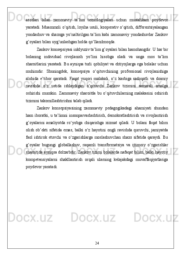 asoslari   bilan   zamonaviy   ta’lim   texnologiyalari   uchun   mustahkam   poydevor
yaratadi. Muammoli o‘qitish, loyiha usuli, kooperativ o‘qitish, differentsiyalangan
yondashuv va shaxsga yo‘naltirilgan ta’lim kabi zamonaviy yondashuvlar Zankov
g’oyalari bilan uyg’unlashgan holda qo‘llanilmoqda.
Zankov konsepsiyasi inklyuziv ta’lim g’oyalari bilan hamohangdir. U har bir
bolaning   individual   rivojlanish   yo‘lini   hisobga   oladi   va   unga   mos   ta’lim
sharoitlarini yaratadi. Bu ayniqsa turli qobiliyat va ehtiyojlarga ega bolalar uchun
muhimdir.   Shuningdek,   konsepsiya   o‘qituvchining   professional   rivojlanishiga
alohida   e’tibor   qaratadi.   Faqat   yuqori   malakali,   o‘z   kasbiga   sadoqatli   va   doimiy
ravishda   o‘z   ustida   ishlaydigan   o‘qituvchi   Zankov   tizimini   samarali   amalga
oshirishi   mumkin.   Zamonaviy   sharoitda   bu   o‘qituvchilarning   malakasini   oshirish
tizimini takomillashtirishni talab qiladi.
Zankov   konsepsiyasining   zamonaviy   pedagogikadagi   ahamiyati   shundan
ham  iboratki, u  ta’limni   insonparvarlashtirish,  demokratlashtirish  va  rivojlantirish
g’oyalarini   amaliyotda   ro‘yobga   chiqarishga   xizmat   qiladi.   U   bolani   faqat   bilim
olish   ob’ekti   sifatida   emas,   balki   o‘z   hayotini   ongli   ravishda   quruvchi,   jamiyatda
faol   ishtirok   etuvchi   va   o‘zgarishlarga   moslashuvchan   shaxs   sifatida   qaraydi.   Bu
g’oyalar   bugungi   globallashuv,   raqamli   transformatsiya   va   ijtimoiy   o‘zgarishlar
sharoitida ayniqsa dolzarbdir. Zankov tizimi bolalarda nafaqat bilim, balki hayotiy
kompetensiyalarni   shakllantirish   orqali   ularning   kelajakdagi   muvaffaqiyatlariga
poydevor yaratadi.
24 