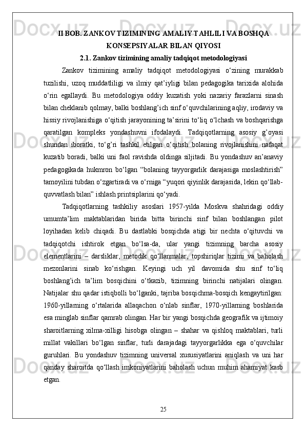 II BOB. ZANKOV TIZIMINING AMALIY TAHLILI VA BOSHQA
KONSEPSIYALAR BILAN QIYOSI
2.1. Zankov tizimining amaliy tadqiqot metodologiyasi
Zankov   tizimining   amaliy   tadqiqot   metodologiyasi   o‘zining   murakkab
tuzilishi,   uzoq   muddatliligi   va   ilmiy   qat’iyligi   bilan   pedagogika   tarixida   alohida
o‘rin   egallaydi.   Bu   metodologiya   oddiy   kuzatish   yoki   nazariy   farazlarni   sinash
bilan cheklanib qolmay, balki boshlang’ich sinf o‘quvchilarining aqliy, irodaviy va
hissiy rivojlanishiga o‘qitish jarayonining ta’sirini to‘liq o‘lchash va boshqarishga
qaratilgan   kompleks   yondashuvni   ifodalaydi.   Tadqiqotlarning   asosiy   g’oyasi
shundan   iboratki,   to‘g’ri   tashkil   etilgan   o‘qitish   bolaning   rivojlanishini   nafaqat
kuzatib   boradi,   balki   uni   faol   ravishda   oldinga   siljitadi.   Bu   yondashuv   an’anaviy
pedagogikada   hukmron   bo‘lgan   “bolaning   tayyorgarlik   darajasiga   moslashtirish”
tamoyilini tubdan o‘zgartiradi va o‘rniga “yuqori qiyinlik darajasida, lekin qo‘llab-
quvvatlash bilan” ishlash printsiplarini qo‘yadi.
Tadqiqotlarning   tashkiliy   asoslari   1957-yilda   Moskva   shahridagi   oddiy
umumta’lim   maktablaridan   birida   bitta   birinchi   sinf   bilan   boshlangan   pilot
loyihadan   kelib   chiqadi.   Bu   dastlabki   bosqichda   atigi   bir   nechta   o‘qituvchi   va
tadqiqotchi   ishtirok   etgan   bo‘lsa-da,   ular   yangi   tizimning   barcha   asosiy
elementlarini   –   darsliklar,   metodik   qo‘llanmalar,   topshiriqlar   tizimi   va   baholash
mezonlarini   sinab   ko‘rishgan.   Keyingi   uch   yil   davomida   shu   sinf   to‘liq
boshlang’ich   ta’lim   bosqichini   o‘tkazib,   tizimning   birinchi   natijalari   olingan.
Natijalar shu qadar istiqbolli bo‘lganki, tajriba bosqichma-bosqich kengaytirilgan:
1960-yillarning   o‘rtalarida   allaqachon   o‘nlab   sinflar,   1970-yillarning   boshlarida
esa minglab sinflar qamrab olingan. Har bir yangi bosqichda geografik va ijtimoiy
sharoitlarning   xilma-xilligi   hisobga   olingan   –   shahar   va   qishloq   maktablari,   turli
millat   vakillari   bo‘lgan   sinflar,   turli   darajadagi   tayyorgarlikka   ega   o‘quvchilar
guruhlari.   Bu   yondashuv   tizimning   universal   xususiyatlarini   aniqlash   va   uni   har
qanday   sharoitda   qo‘llash   imkoniyatlarini   baholash   uchun   muhim   ahamiyat   kasb
etgan.
25 