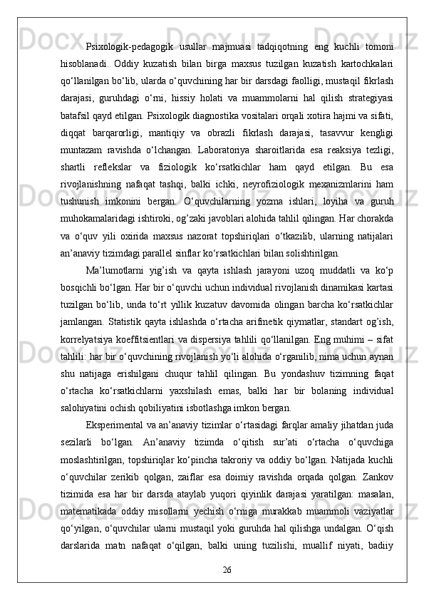Psixologik-pedagogik   usullar   majmuasi   tadqiqotning   eng   kuchli   tomoni
hisoblanadi.   Oddiy   kuzatish   bilan   birga   maxsus   tuzilgan   kuzatish   kartochkalari
qo‘llanilgan bo‘lib, ularda o‘quvchining har bir darsdagi faolligi, mustaqil fikrlash
darajasi,   guruhdagi   o‘rni,   hissiy   holati   va   muammolarni   hal   qilish   strategiyasi
batafsil qayd etilgan. Psixologik diagnostika vositalari orqali xotira hajmi va sifati,
diqqat   barqarorligi,   mantiqiy   va   obrazli   fikrlash   darajasi,   tasavvur   kengligi
muntazam   ravishda   o‘lchangan.   Laboratoriya   sharoitlarida   esa   reaksiya   tezligi,
shartli   reflekslar   va   fiziologik   ko‘rsatkichlar   ham   qayd   etilgan.   Bu   esa
rivojlanishning   nafaqat   tashqi,   balki   ichki,   neyrofiziologik   mexanizmlarini   ham
tushunish   imkonini   bergan.   O‘quvchilarning   yozma   ishlari,   loyiha   va   guruh
muhokamalaridagi ishtiroki, og’zaki javoblari alohida tahlil qilingan. Har chorakda
va   o‘quv   yili   oxirida   maxsus   nazorat   topshiriqlari   o‘tkazilib,   ularning   natijalari
an’anaviy tizimdagi parallel sinflar ko‘rsatkichlari bilan solishtirilgan.
Ma’lumotlarni   yig’ish   va   qayta   ishlash   jarayoni   uzoq   muddatli   va   ko‘p
bosqichli bo‘lgan. Har bir o‘quvchi uchun individual rivojlanish dinamikasi kartasi
tuzilgan   bo‘lib,   unda   to‘rt   yillik   kuzatuv   davomida   olingan   barcha   ko‘rsatkichlar
jamlangan.   Statistik   qayta   ishlashda   o‘rtacha   arifmetik  qiymatlar,  standart   og’ish,
korrelyatsiya koeffitsientlari va dispersiya tahlili qo‘llanilgan. Eng muhimi – sifat
tahlili: har bir o‘quvchining rivojlanish yo‘li alohida o‘rganilib, nima uchun aynan
shu   natijaga   erishilgani   chuqur   tahlil   qilingan.   Bu   yondashuv   tizimning   faqat
o‘rtacha   ko‘rsatkichlarni   yaxshilash   emas,   balki   har   bir   bolaning   individual
salohiyatini ochish qobiliyatini isbotlashga imkon bergan.
Eksperimental va an’anaviy tizimlar o‘rtasidagi farqlar amaliy jihatdan juda
sezilarli   bo‘lgan.   An’anaviy   tizimda   o‘qitish   sur’ati   o‘rtacha   o‘quvchiga
moslashtirilgan, topshiriqlar  ko‘pincha  takroriy va oddiy bo‘lgan. Natijada  kuchli
o‘quvchilar   zerikib   qolgan,   zaiflar   esa   doimiy   ravishda   orqada   qolgan.   Zankov
tizimida   esa   har   bir   darsda   ataylab   yuqori   qiyinlik   darajasi   yaratilgan:   masalan,
matematikada   oddiy   misollarni   yechish   o‘rniga   murakkab   muammoli   vaziyatlar
qo‘yilgan, o‘quvchilar ularni mustaqil yoki guruhda hal qilishga undalgan. O‘qish
darslarida   matn   nafaqat   o‘qilgan,   balki   uning   tuzilishi,   muallif   niyati,   badiiy
26 