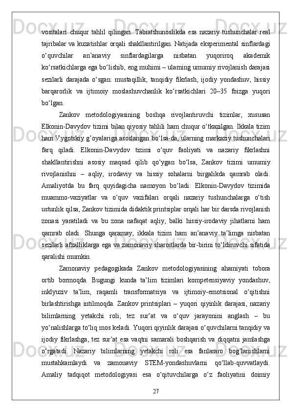 vositalari   chuqur   tahlil   qilingan.   Tabiatshunoslikda   esa   nazariy   tushunchalar   real
tajribalar  va kuzatishlar  orqali  shakllantirilgan. Natijada eksperimental  sinflardagi
o‘quvchilar   an’anaviy   sinflardagilarga   nisbatan   yuqoriroq   akademik
ko‘rsatkichlarga ega bo‘lishib, eng muhimi – ularning umumiy rivojlanish darajasi
sezilarli   darajada   o‘sgan:   mustaqillik,   tanqidiy   fikrlash,   ijodiy   yondashuv,   hissiy
barqarorlik   va   ijtimoiy   moslashuvchanlik   ko‘rsatkichlari   20–35   foizga   yuqori
bo‘lgan.
Zankov   metodologiyasining   boshqa   rivojlantiruvchi   tizimlar,   xususan
Elkonin-Davydov tizimi bilan qiyosiy tahlili ham chuqur o‘tkazilgan. Ikkala tizim
ham Vygotskiy g’oyalariga asoslangan bo‘lsa-da, ularning markaziy tushunchalari
farq   qiladi.   Elkonin-Davydov   tizimi   o‘quv   faoliyati   va   nazariy   fikrlashni
shakllantirishni   asosiy   maqsad   qilib   qo‘ygan   bo‘lsa,   Zankov   tizimi   umumiy
rivojlanishni   –   aqliy,   irodaviy   va   hissiy   sohalarni   birgalikda   qamrab   oladi.
Amaliyotda   bu   farq   quyidagicha   namoyon   bo‘ladi:   Elkonin-Davydov   tizimida
muammo-vaziyatlar   va   o‘quv   vazifalari   orqali   nazariy   tushunchalarga   o‘tish
ustunlik qilsa, Zankov tizimida didaktik printsiplar orqali har bir darsda rivojlanish
zonasi   yaratiladi   va   bu   zona   nafaqat   aqliy,   balki   hissiy-irodaviy   jihatlarni   ham
qamrab   oladi.   Shunga   qaramay,   ikkala   tizim   ham   an’anaviy   ta’limga   nisbatan
sezilarli afzalliklarga ega va zamonaviy sharoitlarda bir-birini to‘ldiruvchi sifatida
qaralishi mumkin.
Zamonaviy   pedagogikada   Zankov   metodologiyasining   ahamiyati   tobora
ortib   bormoqda.   Bugungi   kunda   ta’lim   tizimlari   kompetensiyaviy   yondashuv,
inklyuziv   ta’lim,   raqamli   transformatsiya   va   ijtimoiy-emotsional   o‘qitishni
birlashtirishga   intilmoqda.   Zankov   printsiplari   –   yuqori   qiyinlik   darajasi,   nazariy
bilimlarning   yetakchi   roli,   tez   sur’at   va   o‘quv   jarayonini   anglash   –   bu
yo‘nalishlarga to‘liq mos keladi. Yuqori qiyinlik darajasi o‘quvchilarni tanqidiy va
ijodiy  fikrlashga,   tez   sur’at   esa   vaqtni   samarali   boshqarish   va   diqqatni   jamlashga
o‘rgatadi.   Nazariy   bilimlarning   yetakchi   roli   esa   fanlararo   bog’lanishlarni
mustahkamlaydi   va   zamonaviy   STEM-yondashuvlarni   qo‘llab-quvvatlaydi.
Amaliy   tadqiqot   metodologiyasi   esa   o‘qituvchilarga   o‘z   faoliyatini   doimiy
27 