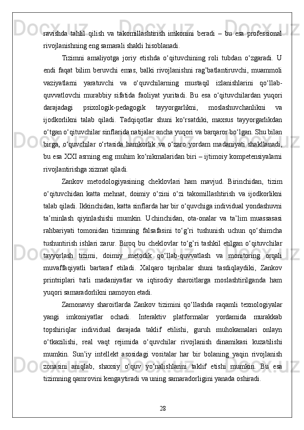 ravishda   tahlil   qilish   va   takomillashtirish   imkonini   beradi   –   bu   esa   professional
rivojlanishning eng samarali shakli hisoblanadi.
Tizimni   amaliyotga   joriy   etishda   o‘qituvchining   roli   tubdan   o‘zgaradi.   U
endi   faqat   bilim   beruvchi   emas,   balki   rivojlanishni   rag’batlantiruvchi,   muammoli
vaziyatlarni   yaratuvchi   va   o‘quvchilarning   mustaqil   izlanishlarini   qo‘llab-
quvvatlovchi   murabbiy   sifatida   faoliyat   yuritadi.   Bu   esa   o‘qituvchilardan   yuqori
darajadagi   psixologik-pedagogik   tayyorgarlikni,   moslashuvchanlikni   va
ijodkorlikni   talab   qiladi.   Tadqiqotlar   shuni   ko‘rsatdiki,   maxsus   tayyorgarlikdan
o‘tgan o‘qituvchilar sinflarida natijalar ancha yuqori va barqaror bo‘lgan. Shu bilan
birga,   o‘quvchilar   o‘rtasida   hamkorlik   va   o‘zaro   yordam   madaniyati   shakllanadi,
bu esa XXI asrning eng muhim ko‘nikmalaridan biri – ijtimoiy kompetensiyalarni
rivojlantirishga xizmat qiladi.
Zankov   metodologiyasining   cheklovlari   ham   mavjud.   Birinchidan,   tizim
o‘qituvchidan   katta   mehnat,   doimiy   o‘zini   o‘zi   takomillashtirish   va   ijodkorlikni
talab qiladi. Ikkinchidan, katta sinflarda har bir o‘quvchiga individual yondashuvni
ta’minlash   qiyinlashishi   mumkin.   Uchinchidan,   ota-onalar   va   ta’lim   muassasasi
rahbariyati   tomonidan   tizimning   falsafasini   to‘g’ri   tushunish   uchun   qo‘shimcha
tushuntirish   ishlari   zarur.   Biroq   bu   cheklovlar   to‘g’ri   tashkil   etilgan   o‘qituvchilar
tayyorlash   tizimi,   doimiy   metodik   qo‘llab-quvvatlash   va   monitoring   orqali
muvaffaqiyatli   bartaraf   etiladi.   Xalqaro   tajribalar   shuni   tasdiqlaydiki,   Zankov
printsiplari   turli   madaniyatlar   va   iqtisodiy   sharoitlarga   moslashtirilganda   ham
yuqori samaradorlikni namoyon etadi.
Zamonaviy   sharoitlarda   Zankov   tizimini   qo‘llashda   raqamli   texnologiyalar
yangi   imkoniyatlar   ochadi.   Interaktiv   platformalar   yordamida   murakkab
topshiriqlar   individual   darajada   taklif   etilishi,   guruh   muhokamalari   onlayn
o‘tkazilishi,   real   vaqt   rejimida   o‘quvchilar   rivojlanish   dinamikasi   kuzatilishi
mumkin.   Sun’iy   intellekt   asosidagi   vositalar   har   bir   bolaning   yaqin   rivojlanish
zonasini   aniqlab,   shaxsiy   o‘quv   yo‘nalishlarini   taklif   etishi   mumkin.   Bu   esa
tizimning qamrovini kengaytiradi va uning samaradorligini yanada oshiradi.
28 